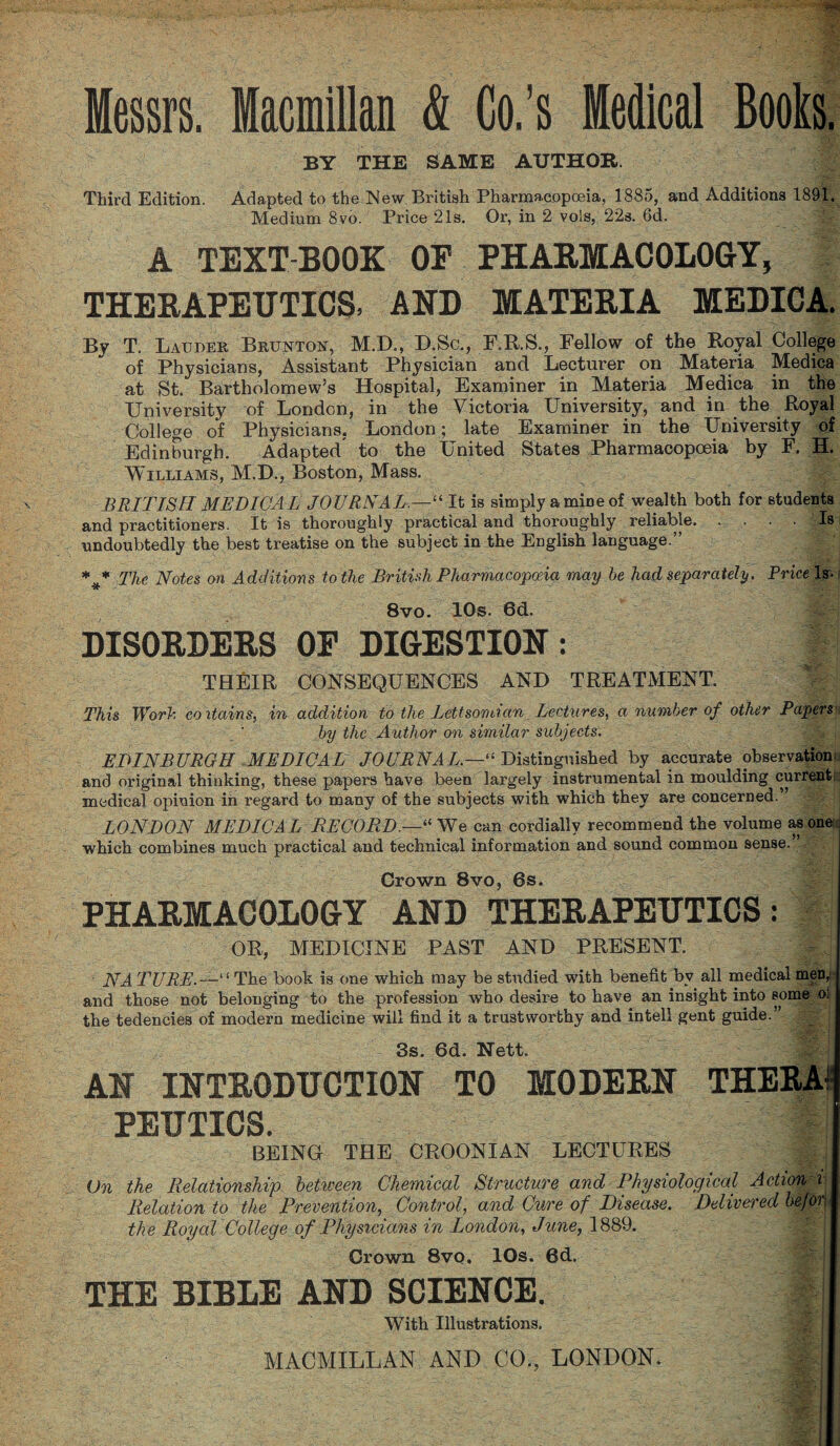 Messrs. Macmillan & Co.’s Medical Bools. BY THE SAME AUTHOR. Third Edition. Adapted to the New British Pharmacopoeia, 1885, and Additions 1891. Medium 8vo. Price 21s. Or, in 2 vols, 22s. 6d. A TEXT-BOOK OF PHARMACOLOGY, THERAPEUTICS, AND MATERIA MEDICA. By T. Lauder Brunton, M.D., D.Sc., F.R.S., Fellow of the Royal College of Physicians, Assistant Physician and Lecturer on Materia Medica at St. Bartholomew’s Hospital, Examiner in Materia Medica in the University of London, in the Victoria University, and in the Royal College of Physicians, London ; late Examiner in the University of Edinburgh. Adapted to the United States Pharmacopoeia by F. H. Williams, M.D., Boston, Mass. BRITISH MEDICAL JOURNAL.—“ It is simply a mine of wealth both for students and practitioners. It is thoroughly practical and thoroughly reliable.Is undoubtedly the best treatise on the subject in the English language.” *** The Notes on Additions to the British Pharmacopoeia may he had separately. Price Iso 8vo. 10s. 6d. DISORDERS OF DIGESTION: J THEIR CONSEQUENCES AND TREATMENT. ||| This Worh coitains, in addition to the Lettsomian Lectures, a number of other Papers by the Author on similar subjects. EDINBURGH MEDICAL JOURNAL.—“ Distinguished by accurate observation, and original thinking, these papers have been largely instrumental in moulding current; medical opinion in regard to many of the subjects with which they are concerned.” LONDON MEDICAL RECORD.—“ We can cordially recommend the volume as one; which combines much practical and technical information and sound common sense.” ■ . - Crown 8vo, 6s. PHARMACOLOGY AND THERAPEUTICS: OR, MEDICINE PAST AND PRESENT. JVA PURE“ The book is one which may be studied with benefit by all medical men,: and those not belonging to the profession who desire to have an insight into some o! the tedencies of modern medicine will find it a trustworthy and intell gent guide.” 3s. 6d. Nett. AN INTRODUCTION TO MODERN THERA¬ PEUTICS. BEING THE CROONIAN LECTURES On the Relationship between Chemical Structure and Physiological Action i Relation to the Prevention, Control, and Cure of Disease. Delivered befon the Royal College of Physicians in London, June, 1889. Crown 8vo, 10s. 6d. THE BIBLE AND SCIENCE. § j With Illustrations. MACMILLAN AND CO., LONDON. !