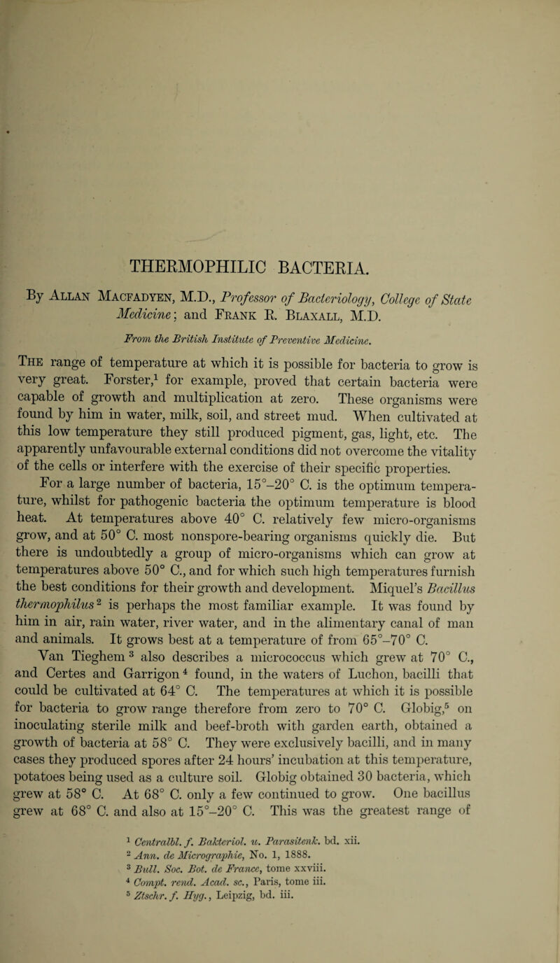 By Allan Macfadyen, M.D., Professor of Bacteriology, College of State Medicine; and Frank R. Blaxall, M.D. From the British Institute of Preventive Medicine. The range of temperature at which it is possible for bacteria to grow is very great. Forster,1 2 for example, proved that certain bacteria were capable of growth and multiplication at zero. These organisms were found by him in water, milk, soil, and street mud. When cultivated at this low temperature they still produced pigment, gas, light, etc. The apparently unfavourable external conditions did not overcome the vitality of the cells or interfere with the exercise of their specific properties. For a large number of bacteria, 15°-20° C. is the optimum tempera¬ ture, whilst for pathogenic bacteria the optimum temperature is blood heat. At temperatures above 40° C. relatively few micro-organisms grow, and at 50° C. most nonspore-bearing organisms quickly die. But there is undoubtedly a group of micro-organisms which can grow at temperatures above 50° C., and for which such high temperatures furnish the best conditions for their growth and development. Miquel’s Bacillus therniophilus2 is perhaps the most familiar example. It was found by him in air, rain water, river water, and in the alimentary canal of man and animals. It grows best at a temperature of from 65°-70° C. Van Tieghem 3 also describes a micrococcus which grew at 70° C., and Certes and Garrigon4 found, in the waters of Luchon, bacilli that could be cultivated at 64° C. The temperatures at which it is possible for bacteria to grow range therefore from zero to 70° C. Globig,5 on inoculating sterile milk and beef-broth with garden earth, obtained a growth of bacteria at 58° C. They were exclusively bacilli, and in many cases they produced spores after 24 hours’ incubation at this temperature, potatoes being used as a culture soil. Globig obtained 30 bacteria, which grew at 58° C. At 68° C. only a few continued to grow. One bacillus grew at 68° C. and also at 15°-20° C. This was the greatest range of 1 Oentralbl. f. Balcteriol. u. Parasitenlc. bd. xii. 2 Ann. de Micrographie, No. 1, 1888. 3 Bull. Soc. Bot. de France, tome xxviii. 4 Compt. rend. Acad, sc., Paris, tome iii.