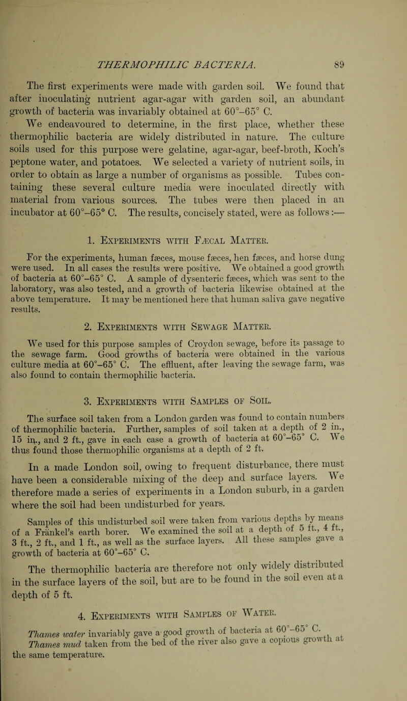 The first experiments were made with garden soil. We found that after inoculating nutrient agar-agar with garden soil, an abundant growth of bacteria was invariably obtained at 60°-65° C. We endeavoured to determine, in the first place, whether these thermophilic bacteria are widely distributed in nature. The culture soils used for this purpose were gelatine, agar-agar, beef-broth, Koch’s peptone water, and potatoes. We selected a variety of nutrient soils, in order to obtain as large a number of organisms as possible. Tubes con¬ taining these several culture media were inoculated directly with material from various sources. The tubes were then placed in an incubator at 60°-65° C. The results, concisely stated, were as follows :— 1. Experiments with Fh:cal Matter. For the experiments, human faeces, mouse faeces, hen faeces, and horse dung were used. In all cases the results were positive. We obtained a good growth of bacteria at 60°-65° C. A sample of dysenteric faeces, which was sent to the laboratory, was also tested, and a growth of bacteria likewise obtained at the above temperature. It may be mentioned here that human saliva gave negative results. 2. Experiments with Sewage Matter. We used for this purpose samples of Croydon sewage, before its passage to the sewage farm. Good growths of bacteria were obtained in the various culture media at 60°-65° C. The effluent, after leaving the sewage farm, was also found to contain thermophilic bacteria. 3. Experiments with Samples of Soil. The surface soil taken from a London garden was found to contain numbers of thermophilic bacteria. Further, samples of soil taken at a depth of 2 in., 15 in., and 2 ft., gave in each case a growth of bacteria at 60 -65 C. M e thus found those thermophilic organisms at a depth of 2 ft. In a made London soil, owing to frequent disturbance, there must have been a considerable mixing of the deep and surface layers. M e therefore made a series of experiments in a London suburb, in a garden where the soil had been undisturbed for years. Samples of this undisturbed soil were taken from various depths by means of a Frankel’s earth borer. We examined the soil at a depth of 0 ft., 4 it., 3 ft., 2 ft., and 1 ft., as well as the surface layers. All these samples gave a growth of bacteria at 60°-65° C. The thermophilic bacteria are therefore not only widely distributed in the surface layers of the soil, but are to be found in the soil e\en at a depth of 5 ft. 4. Experiments with Samples of M a ter. Thames icater invariably gave a good growth of bacteria at 60 -6o C. Thames mud taken from the bed of the river also gave a copious growth at the same temperature.