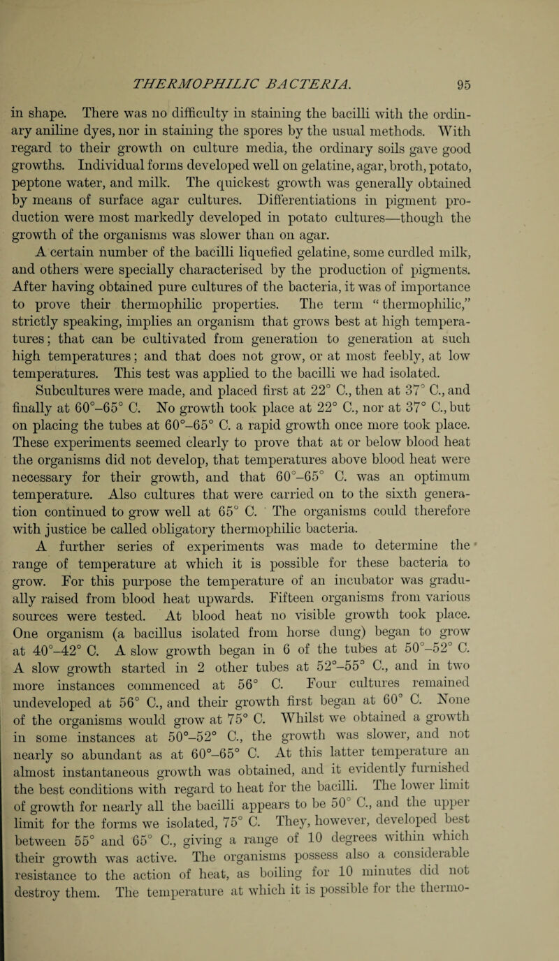 in shape. There was no difficulty in staining the bacilli with the ordin¬ ary aniline dyes, nor in staining the spores by the usual methods. With regard to their growth on culture media, the ordinary soils gave good growths. Individual forms developed well on gelatine, agar, broth, potato, peptone water, and milk. The quickest growth was generally obtained by means of surface agar cultures. Differentiations in pigment pro¬ duction were most markedly developed in potato cultures—though the growth of the organisms was slower than on agar. A certain number of the bacilli liquefied gelatine, some curdled milk, and others were specially characterised by the production of pigments. After having obtained pure cultures of the bacteria, it was of importance to prove their thermophilic properties. The term “ thermophilic,” strictly speaking, implies an organism that grows best at high tempera¬ tures; that can be cultivated from generation to generation at such high temperatures; and that does not grow, or at most feebly, at low temperatures. This test was applied to the bacilli we had isolated. Subcultures were made, and placed first at 22° C., then at 37° C., and finally at 60°-65° C. No growth took place at 22° C., nor at 37° C., but on placing the tubes at 60°-65° C. a rapid growth once more took place. These experiments seemed clearly to prove that at or below blood heat the organisms did not develop, that temperatures above blood heat were necessary for their growth, and that 60°-65° C. was an optimum temperature. Also cultures that were carried on to the sixth genera¬ tion continued to grow well at 65° C. The organisms could therefore with justice be called obligatory thermophilic bacteria. A further series of experiments was made to determine the range of temperature at which it is possible for these bacteria to grow. For this purpose the temperature of an incubator was gradu¬ ally raised from blood heat upwards. Fifteen organisms from various sources were tested. At blood heat no visible growth took place. One organism (a bacillus isolated from horse dung) began to grow at 40°-42° C. A slow growth began in 6 of the tubes at 50°-52° C. A slow growth started in 2 other tubes at 52°—55° C., and in two more instances commenced at 56° C. Four cultures remained undeveloped at 56° C., and their growth first began at 60 C. None of the organisms would grow at 75° C. Whilst we obtained a growth in some instances at 50°-52° C., the growth was slower, and not nearly so abundant as at 60°-65° C. At this latter temperature an almost instantaneous growth was obtained, and it evidently furnished the best conditions with regard to heat for the bacilli. The lower limit of growth for nearly all the bacilli appears to be 50 C., and the uppei limit for the forms we isolated, 75° C. They, however, developed best between 55° and 65° C., giving a range of 10 degrees within which their growth was active. The organisms possess also a consideiable resistance to the action of heat, as boiling for 10 minutes did not destroy them. The temperature at which it is possible foi the tlieimo-