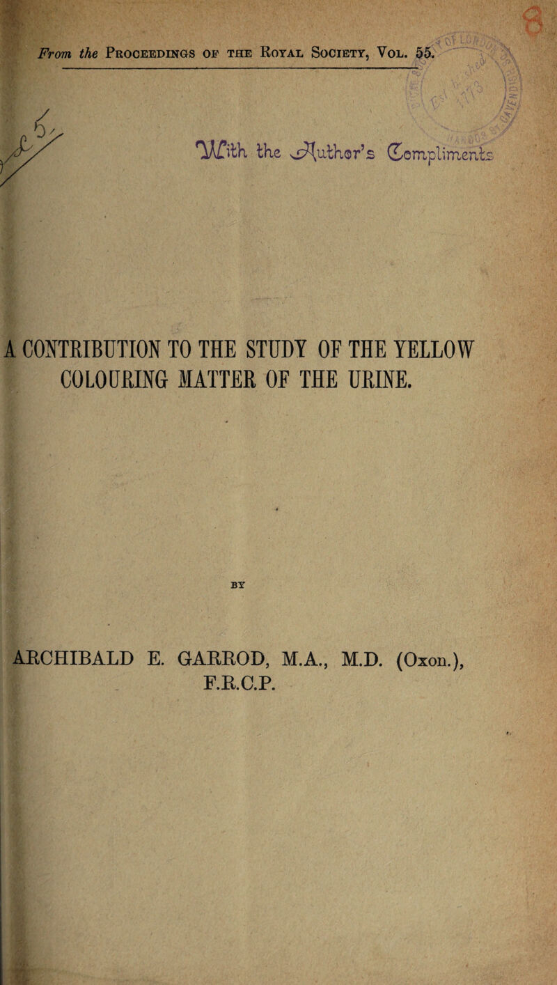 From the Proceedings of the Royal Society, Vol. 55. — the Author’s Compliments A CONTRIBUTION TO THE STUDY OF THE YELLOW COLOURING MATTER OF THE URINE. BY ARCHIBALD E. GARROD, M.A., M.D. (Oxon.), F.R.C.P.