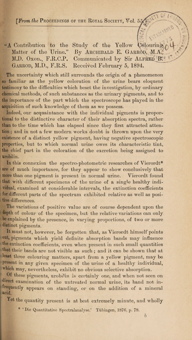 S' “A Contribution to the Study of the Yellow Colouring Matter of the Urine.” By Archibald E. Garrod, AL M.D. Oxon., F.R.C.P. Communicated by Sir Alfred BY Garrod, M.D., F.R.S. Received February 5, 1894. The uncertainty which still surrounds the origin of a phenomenon so familiar as the yellow coloration of the urine bears eloquent testimony to the difficulties which beset the investigation, by ordinary chemical methods, of such substances as the urinary pigments, and to the importance of the part which the spectroscope has played in the acquisition of such knowledge of them as we possess. Indeed, our acquaintance with the individual pigments is propor¬ tional to the distinctive character of their absorption spectra, rather than to the time which has elapsed since they first attracted atten¬ tion ; and in not a few modern works doubt is thrown upon the very existence of a distinct yellow pigment, having negative spectroscopic properties, but to which normal urine owes its characteristic tint, the chief part in the coloration of the excretion being assigned to urobilin. In this connexion the spectro-photometric researches of Vierordt* are of much importance, for they appear to show conclusively that more than one pigment is present in normal urine. Vierordt found that with different specimens of the urine of a single healthy indi¬ vidual, examined at considerable intervals, the extinction coefficients for different parts of the spectrum exhibited relative as well as posi¬ tive differences. The variations of positive value are of course dependent upon the depth of colour of the specimen, but the relative variations can only be explained by the presence, in varying proportions, of two or more distinct pigments. It must not, however, be forgotten that, as Vierordt himself points out, pigments which yield definite absorption bands may influence the extinction coefficients, even when present in such small quantities that their bands are not visible as such ; and it can be shown that at hast three colouring matters, apart from a yellow pigment, may be Present in any given specimen of the urine of a healthy individual, winch may, nevertheless, exhibit no obvious selective absorption. I these pigments, urobilin is certainly one, and when not seen on direct, examination of the untreated normal urine, its band not in¬ frequently appears on standing, or on the addition of a mineral acid. Yet the quantity present is at best extremely minute, and wholly * ‘Die Quantitative Spectralanalyse.’ Tubingen, 1876, p. 78. b