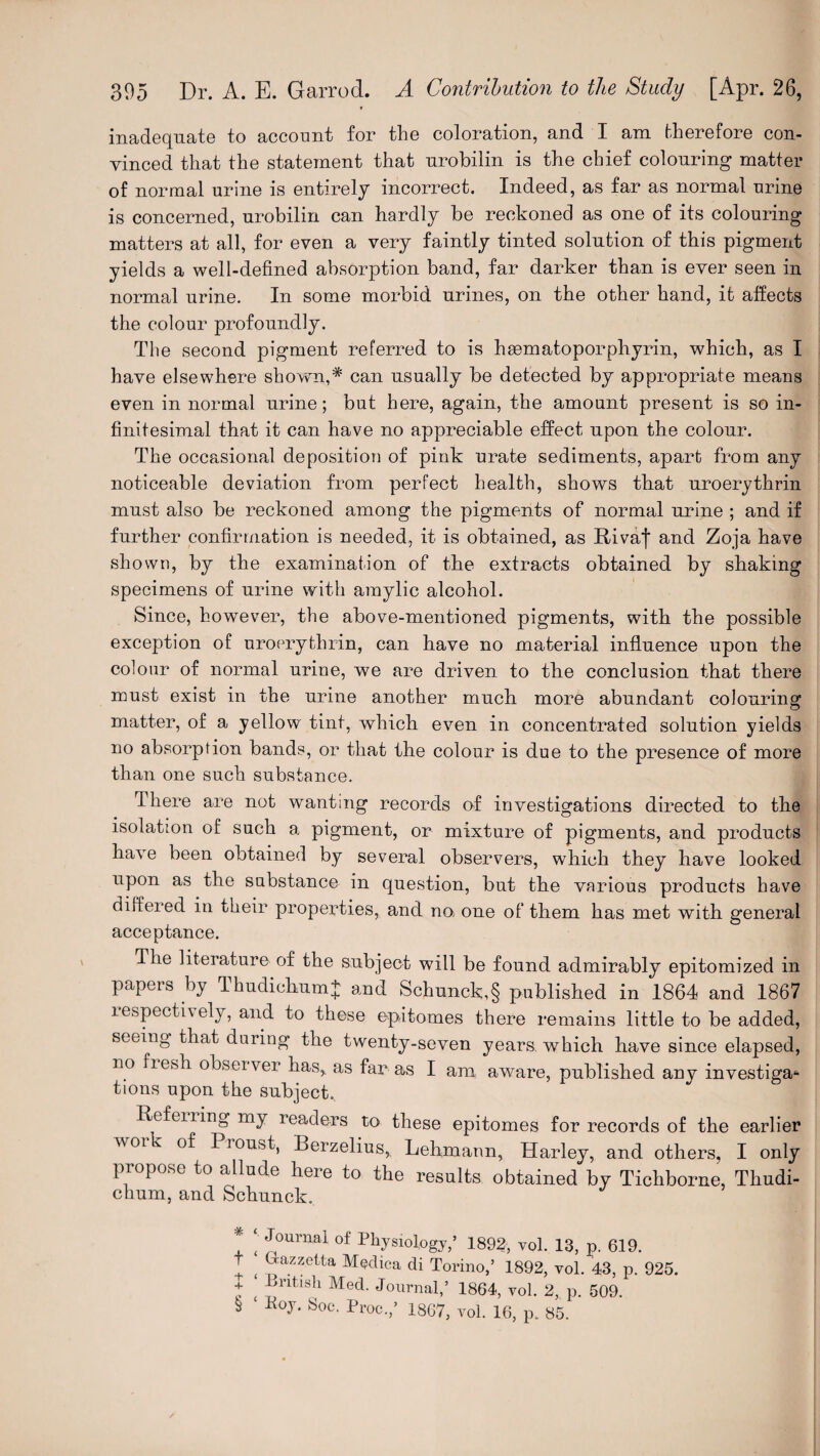 inadequate to account for the coloration, and I am therefore con- vinced that the statement that nrobilin is the chief colouring matter of normal urine is entirely incorrect. Indeed, as far as normal urine is concerned, urobilin can hardly be reckoned as one of its colouring matters at all, for even a very faintly tinted solution of this pigment yields a well-defined absorption band, far darker than is ever seen in normal urine. In some morbid urines, on the other hand, it affects the colour profoundly. The second pigment referred to is hasmatoporphyrin, which, as I have elsewhere shown,* * * § can usually be detected by appropriate means even in normal urine; but here, again, the amount present is so in¬ finitesimal that it can have no appreciable effect upon the colour. The occasional deposition of pink urate sediments, apart from any noticeable deviation from perfect health, shows that uroerythrin must also be reckoned among the pigments of normal urine ; and if further confirmation is needed, it is obtained, as Rivaf and Zoja have shown, by the examination of the extracts obtained by shaking specimens of urine with amylic alcohol. Since, however, the above-mentioned pigments, with the possible exception of uroerythrin, can have no material influence upon the colour of normal urine, we are driven to the conclusion that there must exist in the urine another much more abundant colouring matter, of a yellow tint, which even in concentrated solution yields no absorption bands, or that the colour is due to the presence of more than one such substance. There are not wanting records of investigations directed to the isolation of such a pigment, or mixture of pigments, and products have been obtained by several observers, which they have looked upon as the substance in question, but the various products have differed in their properties, and no one of them has met with general acceptance. The literature of the subject will be found admirably epitomized in papers by Thudichumj; and Schunck,§ published in 1864 and 1867 respectively, and to these epitomes there remains little to be added, seeing that during the twenty-seven years, which have since elapsed, no fresh observer has, as far as I am aware, published anv investiga*- tions upon the subject. Refeiring my readers to these epitomes for records of the earlier woi ” of Piou^t, Berzelius, Lehmann, Harley, and others, I only propose to allude here to the results obtained by Tichborne, Thudi- chum, and Schunck. * *' Journal °f Physiology,’ 1892, vol. 13, p. 619. t ^ Grazzetta Medica di Torino,’ 1892, vol. 43, p. 925. f £ Pritlsh Med. Journal,’ 1864, vol. 2, p. 509. § Koy. 8oc. Proc.,’ 1867, vol. 16, p. 85.