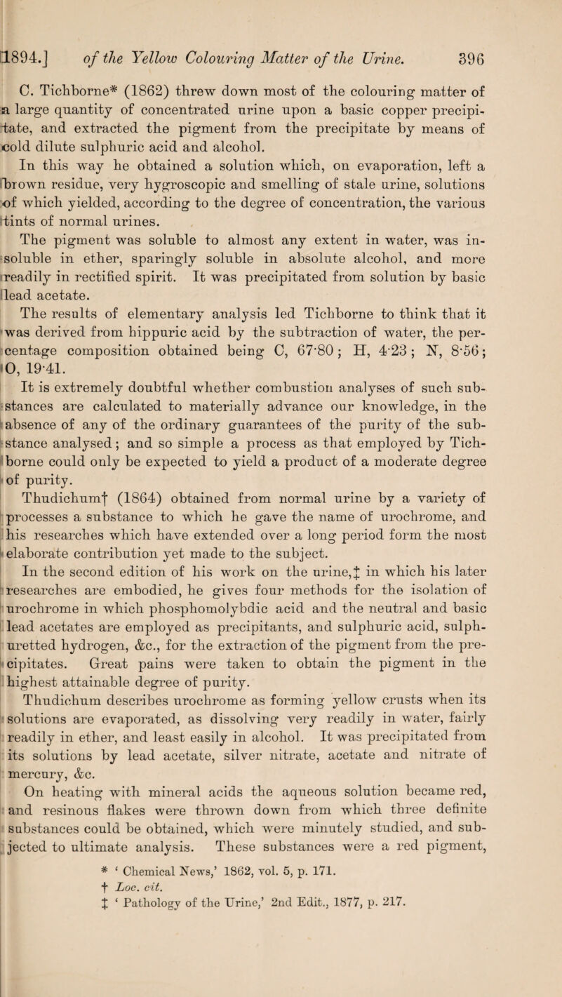 C. Tichborne* (1862) threw down most of the colouring matter of a large quantity of concentrated urine upon a basic copper precipi¬ tate, and extracted the pigment from the precipitate by means of cold dilute sulphuric acid and alcohol. In this w'ay he obtained a solution which, on evaporation, left a thrown residue, very hygroscopic and smelling of stale urine, solutions -of which yielded, according to the degree of concentration, the various rfcints of normal urines. The pigment was soluble to almost any extent in water, was in¬ soluble in ether, sparingly soluble in absolute alcohol, and more readily in rectified spirit. It was precipitated from solution by basic Head acetate. The results of elementary analysis led Tichborne to think that it was derived from hippuric acid by the subtraction of water, the per¬ centage composition obtained being 0, 67*80; H, 4‘23 ; K, 8‘56; O, 19-41. It is extremely doubtful whether combustion analyses of such sub¬ stances are calculated to materially advance our knowledge, in the absence of any of the ordinary guarantees of the purity of the sub¬ stance analysed; and so simple a process as that employed by Tich¬ borne could only be expected to yield a product of a moderate degree of purity. Thudichumf (1864) obtained from normal urine by a variety of processes a substance to which he gave the name of urochrome, and his researches which have extended over a long period form the most elaborate contribution yet made to the subject. In the second edition of his work on the urine,]; in which bis later researches are embodied, he gives four methods for the isolation of urochrome in which phosphomolybdic acid and tbe neutral and basic lead acetates are employed as precipitants, and sulphuric acid, sulph¬ uretted hydrogen, &c., for the extraction of the pigment from tbe pre¬ cipitates. Great pains were taken to obtain tbe pigment in tbe highest attainable degree of purity. Thudichum describes urochrome as forming yellow crusts when its solutions are evaporated, as dissolving very readily in water, fairly readily in ether, and least easily in alcohol. It was precipitated from its solutions by lead acetate, silver nitrate, acetate and nitrate of mercury, &c. On heating with mineral acids the aqueous solution became red, and resinous flakes were thrown down from which three definite substances could be obtained, which were minutely studied, and sub¬ jected to ultimate analysis. These substances were a red pigment, # ‘ Chemical News,’ 1862, vol. 5, p. 171. f Loc. cit. I ‘ Pathology of the Urine,’ 2nd Edit., 1877, p. 217.