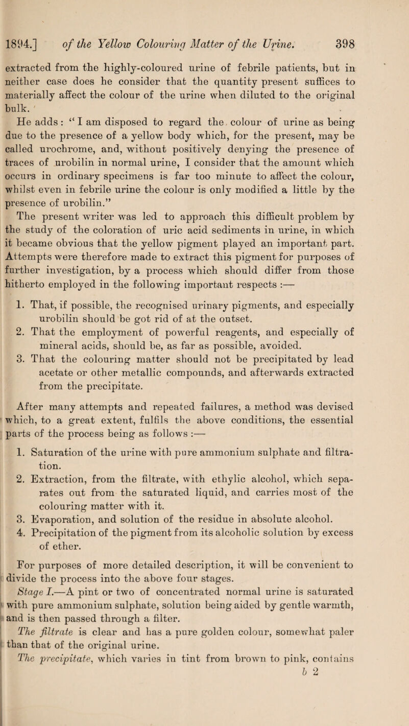 extracted from the highly-coloured urine of febrile patients, but in neither case does he consider that the quantity present suffices to materially affect the colour of the urine when diluted to the original bulk. ' He adds: “ I am disposed to regard the colour of urine as being due to the presence of a yellow body which, for the present, may be called urochrome, and, without positively denying the presence of traces of urobilin in normal urine, I consider that the amount which occurs in ordinary specimens is far too minute to affect the colour, whilst even in febrile urine the colour is only modified a little by the presence of urobilin.” The present writer was led to approach this difficult problem by the study of the coloration of uric acid sediments in urine, in which it became obvious that the yellow pigment played an important part. Attempts were therefore made to extract this pigment for purposes of further investigation, by a process which should differ from those hitherto employed in the following important respects :— 1. That, if possible, the recognised urinary pigments, and especially urobilin should be got rid of at the outset. 2. That the employment of powerful reagents, and especially of mineral acids, should be, as far as possible, avoided. 3. That the colouring matter should not be precipitated by lead acetate or other metallic compounds, and afterwards extracted from the precipitate. After many attempts and repeated failures, a method was devised which, to a great extent, fulfils the above conditions, the essential parts of the process being as follows :— 1. Saturation of the urine with pure ammonium sulphate and filtra¬ tion. 2. Extraction, from the filtrate, with ethylic alcohol, which sepa¬ rates out from the saturated liquid, and carries most of the colouring matter with it. 3. Evaporation, and solution of the residue in absolute alcohol. 4. Precipitation of the pigment from its alcoholic solution by excess of ether. For purposes of more detailed description, it will be convenient to divide the process into the above four stages. Stage I.—A pint or two of concentrated normal urine is saturated with pure ammonium sulphate, solution being aided by gentle warmth, and is then passed through a filter. The filtrate is clear and has a pure golden colour, somewhat paler than that of the original urine. The precipitate, which varies in tint from brown to pink, contains h 2