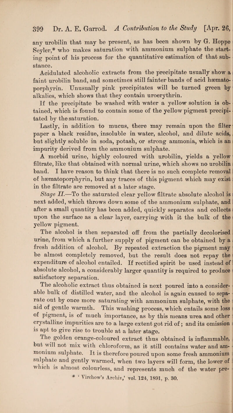 any urobilin that may be present, as has been shown by G. Hoppe Seyler,* who makes saturation with ammonium sulphate the start¬ ing- point of his process for the quantitative estimation of that sub¬ stance. Acidulated alcoholic extracts from the precipitate usually show a faint urobilin band, and sometimes still fainter bands of acid hasmato- porphvrin. Unusually pink precipitates will be turned green by alkalies, which shows that they contain uroerythrin. If the precipitate be washed with water a yellow solution is ob¬ tained, which is found to contain some of the yellow pigment precipi-. tated by the saturation. Lastly, in addition to mucus, there may remain upon the filter1 paper a black residue, insoluble in water, alcohol, and dilute acids,, but slightly soluble in soda, potash, or strong ammonia, which is an i impurity derived from the ammonium sulphate. A morbid urine, highly coloured with urobilin, yields a yellow filtrate, like that obtained with normal urine, which shows no urobilin i band. I have reason to think that there is no such complete removal of haematoporphyrin, but any traces of this pigment which may exist in the filtrate are removed at a later stage. Stage II.—To the saturated clear yellow filtrate absolute alcohol is i next added, which throws down some of the ammonium sulphate, and after a small quantity has been added, quickly separates and collects i upon the surface as a clear layer, carrying with it the bulk of the i yellow pigment. The alcohol is then separated oh from the partially decolorised urine, from which a further supply of pigment can be obtained by a fresh addition of alcohol. By repeated extraction the pigment may be almost completely removed, but the result does not repay the i expenditure of alcohol entailed. If rectified spirit be used instead of absolute alcohol, a considerably larger quantity is required to produce I satisfactory separation. The alcoholic extract thus obtained is next poured into a consider¬ able bulk of distilled water, and the alcohol is again caused to sepa- ■ rate out by once more saturating with ammonium sulphate, with the ! aid of gentle warmth. This washing process, which entails some loss i of pigment, is of much importance, as by this means urea and other crystalline impurities are to a large extent got rid of; and its omission i is apt to give rise to trouble at a later stage. Ihe golden orange-coloured extract thus obtained is inflammable, but will not mix with chloroform, as it still contains water and am- \ monium sulphate. It is therefore poured upon some fresh ammonium sulphate and gently warmed, when two layers will form, the lower of : which is almost colourless, and represents much of the water pre- * £ Virchow's Arcliiy,’ vol. 124, 1891, p. 30.