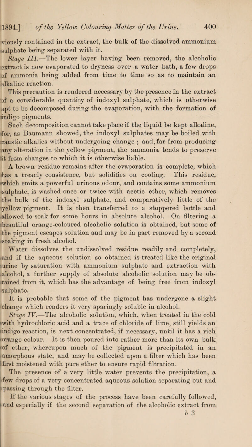 viously contained in the extract, the bulk of the dissolved ammonium isalphate being separated with it. Stage III.—The lower layer having been removed, the alcoholic extract is now evaporated to dryness over a water bath, a few drops !of ammonia being added from time to time so as to maintain an alkaline reaction. This precaution is rendered necessary by the presence in the extract :bf a considerable quantity of indoxyl sulphate, which is otherwise apt to be decomposed during the evaporation, with the formation of lindigo pigments. Such decomposition cannot take place if the liquid be kept alkaline, for, as Baumann showed, the indoxyl sulphates may be boiled with caustic alkalies without undergoing change ; and, far from producing any alteration in the yellow pigment, the ammonia tends to preserve it from changes to which it is otherwise liable. A brown residue remains after the evaporation is complete, which ihas a treacly consistence, but solidifies on cooling. This residue, 'which emits a powerful urinous odour, and contains some ammonium sulphate, is washed once or twice with acetic ether, which removes the bulk of the indoxyl sulphate, and comparatively little of the yellow pigment. It is then transferred to a stoppered bottle and allowed to soak for some hours in absolute alcohol. On filtering a beautiful orange-coloured alcoholic solution is obtained, but some of the pigment escapes solution and may be in part removed by a second soaking in fresh alcohol. Water dissolves the undissolved residue readily and completely, .and if the aqueous solution so obtained is treated like the original urine by saturation wfith ammonium sulphate and extraction with i alcohol, a further supply of absolute alcoholic solution may be ob- i tained from it, which has the advantage of being free from indoxyl sulphate. It is probable that some of the pigment has undergone a slight ! change which renders it very sparingly soluble in alcohol. Stage IV.—The alcoholic solution, which, when treated in the cold with hydrochloric acid and a trace of chloride of lime, still yields an indigo reaction, is next concentrated, if necessary, until it has a rich orange colour. It is then poured into rather more than its own bulk of ether, whereupon much of the pigment is precipitated in an amorphous state, and may be collected upon a filter which has been first moistened with pure ether to ensure rapid filtration. The presence of a very little water prevents the precipitation, a few drops of a very concentrated aqueous solution separating out and passing through the filter. If the various stages of the process have been carefully followed, and especially if the second separation of the alcoholic extract from b 3