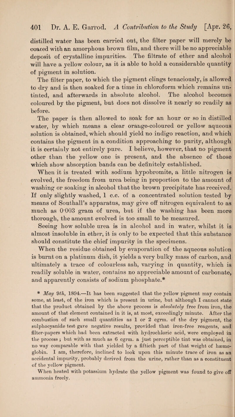 distilled water has been carried out, the filter paper will merely be coaced with an amorphous brown film, and there will be no appreciable deposit of crystalline impurities. The filtrate of ether and alcohol will have a yellow colour, as it is able to hold a considerable quantity of pigment in solution. The filter paper, to which the pigment clings tenaciously, is allowed to dry and is then soaked for a time in chloroform which remains un¬ tinted, and afterwards in absolute alcohol. The alcohol becomes coloured by the pigment, but does not dissolve it nearly so readily as before. The paper is then allowed to soak for an hour or so in distilled water, by which means a clear orange-coloured or yellow aqueous solution is obtained, which should yield no indigo reaction, and which contains the pigment in a condition approaching to purity, although it is certainly not entirely pure. I believe, however, that no pigment other than the yellow one is present, and the absence of those which show absorption bands can be definitely established. When it is treated with sodium hypobromite, a little nitrogen is evolved, the freedom from urea being in proportion to the amount of washing or soaking in alcohol that the brown precipitate has received. If only slightly washed, 1 c.c. of a concentrated solution tested by means of Southall’s apparatus, may give off nitrogen equivalent to as much as 0'003 gram of urea, but if the washing has been more thorough, the amount evolved is too small to be measured. Seeing how soluble urea is in alcohol and in water, whilst it is almost insoluble in ether, it is only to be expected that this substance should constitute the chief impurity in the specimens. When the residue obtained by evaporation of the aqueous solution is burnt on a platinum dish, it yields a very bulky mass of carbon, and ultimately a trace of colourless ash, varying in quantity, which is readily soluble in water, contains no appreciable amount of carbonate, and apparently consists of sodium phosphate.* * May 9th, 1894.—It has been suggested that the yellow pigment may contain some, at least, of the iron which is present in urine, but although I cannot state that the product obtained by the above process is absolutely free from iron, the amount of that element contained in it is, at most, exceedingly minute. After the combustion of such small quantities as 1 or 2 cgrm. of the dry pigment, the sulphocyanide test gave negative results, provided that iron-free reagents, and filter-papers which had been extracted with hydrochloric acid, wrere employed in the process ; but with as much as 6 cgrm. a just perceptible tint was obtained, in no way comparable with that yielded by a fiftieth part of that weight of haemo¬ globin. I am, therefore, inclined to look upon this minute trace of iron as an accidental impurity, probably derived from the urine, rather than as a constituent of the yellow pigment. When heated with potassium hydrate the yellow pigment was found to give off ammonia freely.