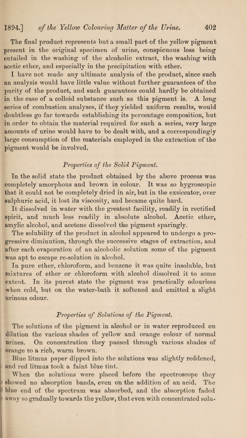 The final product represents but a small part of the yellow pigment present in the original specimen of urine, conspicuous loss being entailed in tbe washing of the alcoholic extract, the washing with acetic ether, and especially in the precipitation with ether. I have not made any ultimate analysis of the product, since such an analysis would have little value without further guarantees of the purity of the product, and such guarantees could hardly be obtained in the case of a colloid substance such as this pigment is. A long series of combustion analyses, if they yielded uniform results, would doubtless go far towards establishing its percentage composition, but in order to obtain the material required for such a series, very large amounts of urine would have to be dealt with, and a correspondingly large consumption of the materials employed in the extraction of the pigment would be involved. Properties of the Solid Pigment. In the solid state the product obtained by the above process was completely amorphous and brown in colour. It was so hygroscopic that it could not be completely dried in air, but in the exsiccator, over sulphuric acid, it lost its viscosity, and became quite hard. It dissolved in water with the greatest facility, readily in rectified spirit, and much less readily in absolute alcohol. Acetic ether, amylic alcohol, and acetone dissolved the pigment sparingly. The solubility of the product in alcohol appeared to undergo a pro¬ gressive diminution, through the successive stages of extraction, and after each evaporation of an alcoholic solution some of the pigment was apt to escape re-solution in alcohol. In pure ether, chloroform, and benzene it was quite insoluble, but mixtures of ether or chloroform with alcohol dissolved it to some extent. In its purest state the pigment was practically odourless when cold, but on the water-bath it softened and emitted a slight urinous odour. Properties of Solutions of the Pigment. The solutions of the pigment in alcohol or in water reproduced on dilution the various shades of yellow and orange colour of normal urines. On concentration they passed through various shades of orange to a rich, warm brown. Blue litmus paper dipped into the solutions was slightly reddened, and red litmus took a faint blue tint. When the solutions were placed before the spectroscope they showed no absorption bands, even on the addition of an acid. The blue end of the spectrum was absorbed, and the absorption faded ' away so gradually towards the yellow, that even with concentrated solu-