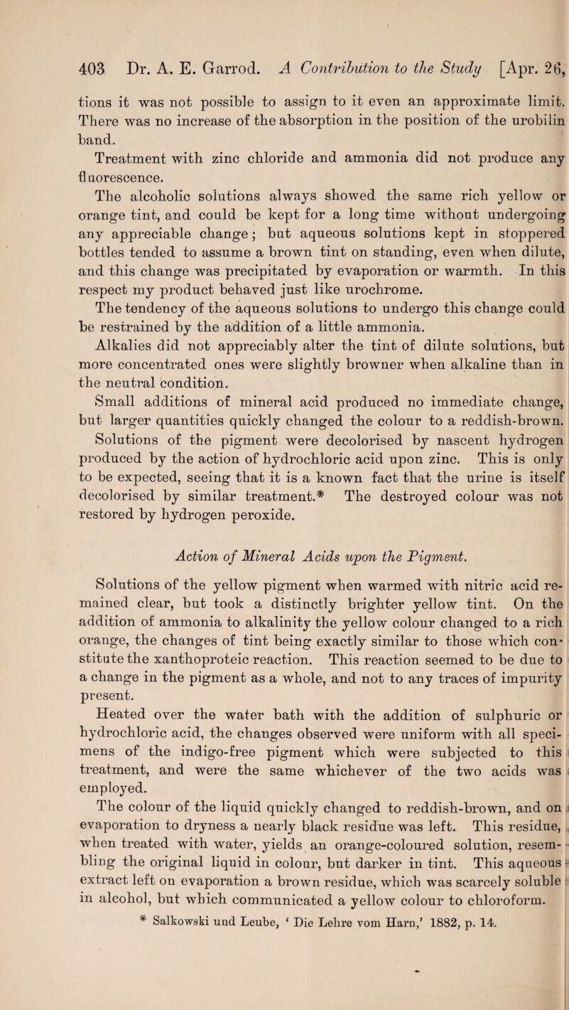 tions it was not possible to assign to it even an approximate limit. There was no increase of the absorption in the position of the urobilin band. Treatment with zinc chloride and ammonia did not produce any fluorescence. The alcoholic solutions always showed the same rich yellow or orange tint, and could be kept for a long time without undergoing any appreciable change; but aqueous solutions kept in stoppered bottles tended to assume a brown tint on standing, even when dilute, and this change was precipitated by evaporation or warmth. In this respect my product behaved just like urochrome. The tendency of the aqueous solutions to undergo this change could be restrained by the addition of a little ammonia. Alkalies did not appreciably alter the tint of dilute solutions, but more concentrated ones were slightly browner when alkaline than in the neutral condition. Small additions of mineral acid produced no immediate change, but larger quantities quickly changed the colour to a reddish-brown. Solutions of the pigment were decolorised by nascent hydrogen produced by the action of hydrochloric acid upon zinc. This is only to be expected, seeing that it is a known fact that the urine is itself decolorised by similar treatment.* The destroyed colour was not restored by hydrogen peroxide. Action of Mineral Acids upon the Figment. Solutions of the yellow pigment when warmed with nitric acid re¬ mained clear, but took a distinctly brighter yellow tint. On the addition of ammonia to alkalinity the yellow colour changed to a rich orange, the changes of tint being exactly similar to those which con- stitute the xanthoproteic reaction. This reaction seemed to be due to a change in the pigment as a whole, and not to any traces of impurity present. Heated over the water bath with the addition of sulphuric or hydrochloric acid, the changes observed were uniform with all speci¬ mens of the indigo-free pigment which were subjected to this treatment, and were the same whichever of the two acids was employed. The colour of the liquid quickly changed to reddish-brown, and on. evaporation to dryness a nearly black residue was left. This residue, when treated with water, yields an orange-coloured solution, re3em- ■ bling the original liquid in colour, but darker in tint. This aqueous; extract left on evaporation a brown residue, which was scarcely soluble : in alcohol, but which communicated a yellow colour to chloroform. # Salkowski und Leube, c Die Lehre vom Haro,’ 1882, p. 14.