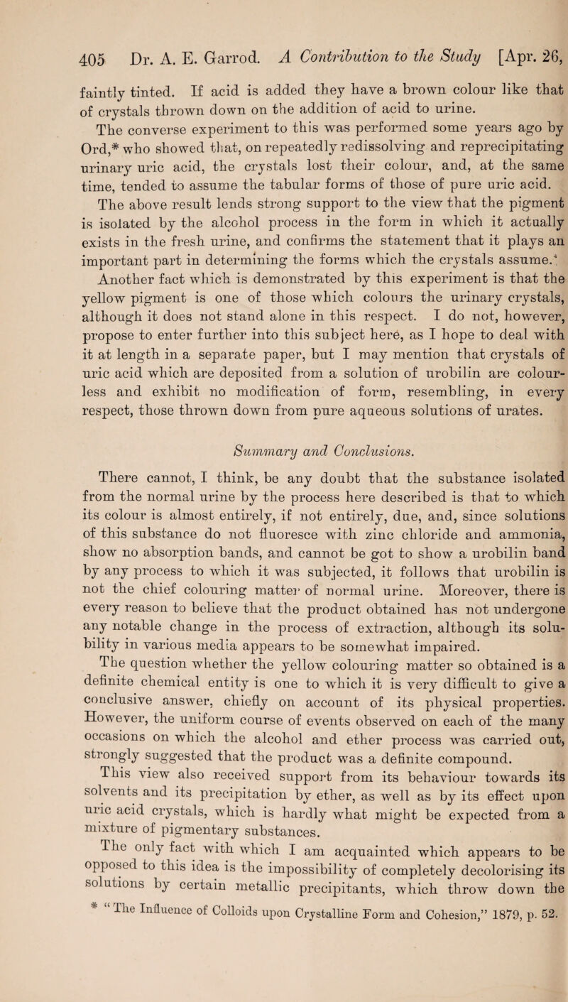 faintly tinted. If acid is added they have a brown colour like that of crystals thrown down on the addition of acid to urine. The converse experiment to this was performed some years ago by Ord,# who showed that, on repeatedly redissolving and reprecipitating urinary uric acid, the crystals lost their colour, and, at the same time, tended to assume the tabular forms of those of pure uric acid. The above result lends strong support to the view that the pigment is isolated by the alcohol process in the form in which it actually exists in the fresh urine, and confirms the statement that it plays an important part in determining the forms which the crystals assumed Another fact which is demonstrated by this experiment is that the yellow pigment is one of those which colours the urinary crystals, although it does not stand alone in this respect. I do not, however, propose to enter further into this subject here, as I hope to deal with it at length in a separate paper, but I may mention that crystals of uric acid which are deposited from a solution of urobilin are colour¬ less and exhibit no modification of form, resembling, in every respect, those thrown down from pure aqueous solutions of urates. Summary and Conclusions. There cannot, I think, be any doubt that the substance isolated from the normal urine by the process here described is that to which its colour is almost entirely, if not entirely, due, and, since solutions of this substance do not fluoresce with zinc chloride and ammonia, show no absorption bands, and cannot be got to show a urobilin band by any process to which it was subjected, it follows that urobilin is not the chief colouring matte]1 of normal urine. Moreover, there is every reason to believe that the product obtained has not undergone any notable change in the process of extraction, although its solu¬ bility in various media appears to be somewhat impaired. The question whether the yellow colouring matter so obtained is a definite chemical entity is one to which it is very difficult to give a conclusive answer, chiefly on account of its physical properties. However, the uniform course of events observed on each of the many occasions on which the alcohol and ether process was carried out, strongly suggested that the product was a definite compound. This view also received support from its behaviour towards its solvents and its precipitation by ether, as well as by its effect upon uiic acid crystals, which is hardly what might be expected from a mixture of pigmentary substances. The only fact with which I am acquainted which appears to be opposed to this idea is the impossibility of completely decolorising its solutions by certain metallic precipitants, which throw down the * “ Tlie Influence of Colloids upon Crystalline Form and Cohesion,” 1879, p. 52.