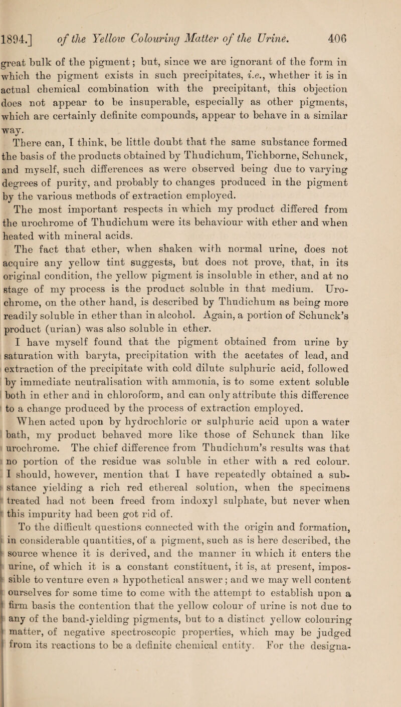 great bulk of tlie pigment; but, since we are ignorant of the form in which the pigment exists in snch precipitates, i.e., whether it is in actual chemical combination with the precipitant, this objection does not appear to be insuperable, especially as other pigments, which are certainly definite compounds, appear to behave in a similar way. There can, I think, be little doubt that the same substance formed the basis of the products obtained by Thudichum, Tichborne, Schunck, and myself, such differences as were observed being due to varying degrees of purity, and probably to changes produced in the pigment by the various methods of extraction employed. The most important respects in which my product differed from the urochrome of Thudichum were its behaviour with ether and when heated with mineral acids. The fact that ether, when shaken wiih normal urine, does not acquire any yellow tint suggests, but does not prove, that, in its original condition, the yellow pigment is insoluble in ether, and at no stage of my process is the product soluble in that medium. Uro¬ chrome, on the other hand, is described by Thudichum as being more readily soluble in ether than in alcohol. Again, a portion of Schunck’s product (urian) was also soluble in ether. I have myself found that the pigment obtained from urine by saturation with baryta, precipitation with the acetates of lead, and extraction of the precipitate with cold dilute sulphuric acid, followed by immediate neutralisation with ammonia, is to some extent soluble both in ether and in chloroform, and can only attribute this difference to a change produced by the process of extraction employed. When acted upon by hydrochloric or sulphuric acid upon a water bath, my product behaved more like those of Schunck than like urochrome. The chief difference from Thu dichum’s results was that no portion of the residue was soluble in ether with a red colour. I should, however, mention that I have repeatedly obtained a sub¬ stance yielding a rich red ethereal solution, when the specimens treated had not been freed from indoxyl sulphate, but never when this impurity had been got rid of. To the difficult questions connected with the origin and formation, in considerable quantities, of a pigment, such as is here described, the ! source whence it is derived, and the manner in which it enters the p urine, of which it is a constant constituent, it is, at present, impos- i1 sible to venture even a hypothetical answer ; and we may well content ourselves for some time to come with the attempt to establish upon a | firm basis the contention that the yellow colour of urine is not due to |i any of the band-yielding pigments, but to a distinct yellow colouring matter, of negative spectroscopic properties, which may be judged from its reactions to be a definite chemical entity. For the designa-