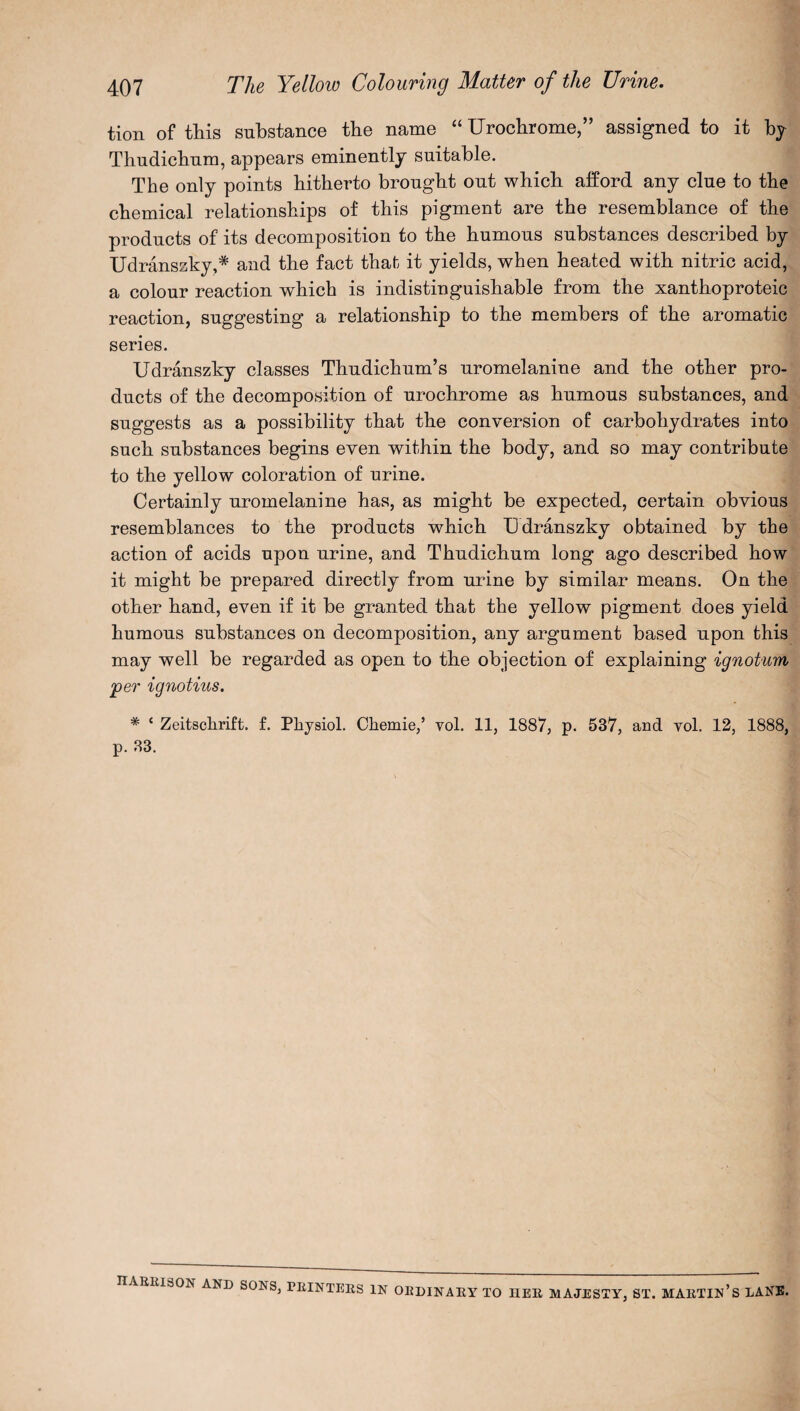 tion of this substance the name “ Urochrome,” assigned to it by Thudichum, appears eminently suitable. Tbe only points bitberto brought out which afford any clue to the chemical relationships of this pigment are tbe resemblance of the products of its decomposition to tbe humous substances described by Udranszky,* and tbe fact that it yields, when heated with nitric acid, a colour reaction which is indistinguishable from the xanthoproteic reaction, suggesting a relationship to the members of the aromatic series. Udranszky classes Thudichum’s uromelanine and the other pro¬ ducts of the decomposition of urochrome as humous substances, and suggests as a possibility that the conversion of carbohydrates into such substances begins even within the body, and so may contribute to the yellow coloration of urine. Certainly uromelanine has, as might be expected, certain obvious resemblances to the products which Udranszky obtained by the action of acids upon urine, and Thudichum long ago described how it might be prepared directly from urine by similar means. On the other hand, even if it be granted that the yellow pigment does yield humous substances on decomposition, any argument based upon this may well be regarded as open to the objection of explaining ignotum 'per ignotius. # ‘ Zeitsclirift. f. Physiol. Chemie,’ vol. 11, 1887, p. 537, and vol. 12, 1888, p. 33. HARRISON AND SONS, PRINTERS IN ORDINARY TO HER MAJESTY, ST. MARTIN’S LANE.