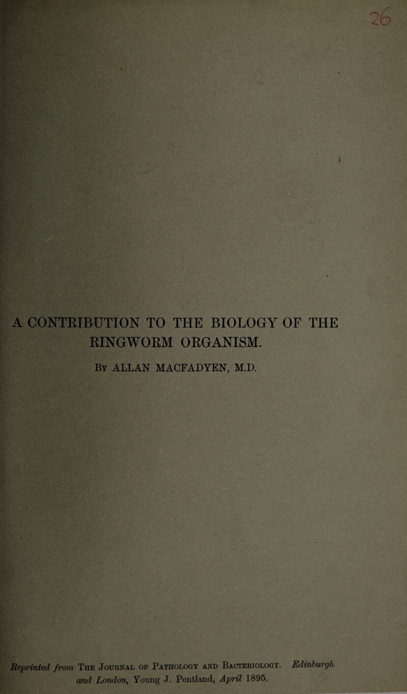 26 A CONTRIBUTION TO THE BIOLOGY OF THE RINGWORM ORGANISM. By ALLAN MACFADYEN, M.D. Reprinted from The Journal of Pathology and Bacteriology. Edinburgh and London, Young J. Pentland, April 1895.