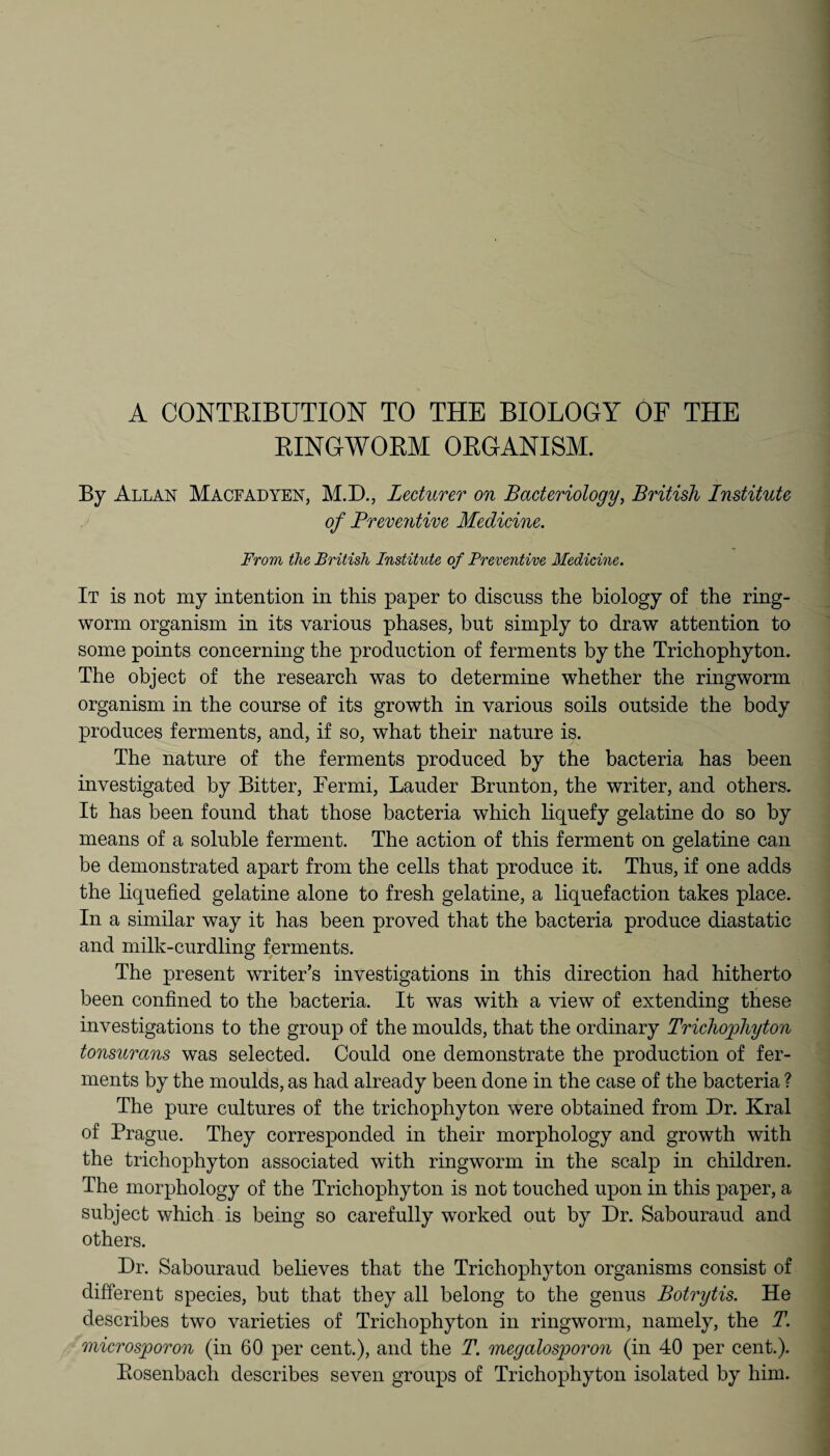 RINGWORM ORGANISM. By Allan Macfadyen, M.D., Lecturer on Bacteriology, British Institute of Preventive Medicine. From the British Institute of Preventive Medicine. It is not my intention in this paper to discuss the biology of the ring¬ worm organism in its various phases, but simply to draw attention to some points concerning the production of ferments by the Trichophyton. The object of the research was to determine whether the ringworm organism in the course of its growth in various soils outside the body produces ferments, and, if so, what their nature is. The nature of the ferments produced by the bacteria has been investigated by Bitter, Ter mi, Lauder Brunton, the writer, and others. It has been found that those bacteria which liquefy gelatine do so by means of a soluble ferment. The action of this ferment on gelatine can be demonstrated apart from the cells that produce it. Thus, if one adds the liquefied gelatine alone to fresh gelatine, a liquefaction takes place. In a similar way it has been proved that the bacteria produce diastatic and milk-curdling ferments. The present writer’s investigations in this direction had hitherto been confined to the bacteria. It was with a view of extending these investigations to the group of the moulds, that the ordinary Trichophyton tonsurans was selected. Could one demonstrate the production of fer¬ ments by the moulds, as had already been done in the case of the bacteria ? The pure cultures of the trichophyton were obtained from Dr. Krai of Prague. They corresponded in their morphology and growth with the trichophyton associated with ringworm in the scalp in children. The morphology of the Trichophyton is not touched upon in this paper, a subject which is being so carefully worked out by Dr. Sabouraud and others. Dr. Sabouraud believes that the Trichophyton organisms consist of different species, but that they all belong to the genus Botrytis. He describes two varieties of Trichophyton in ringworm, namely, the T. microsporon (in 60 per cent.), and the T. megalosporon (in 40 per cent.). Bosenbach describes seven groups of Trichophyton isolated by him.