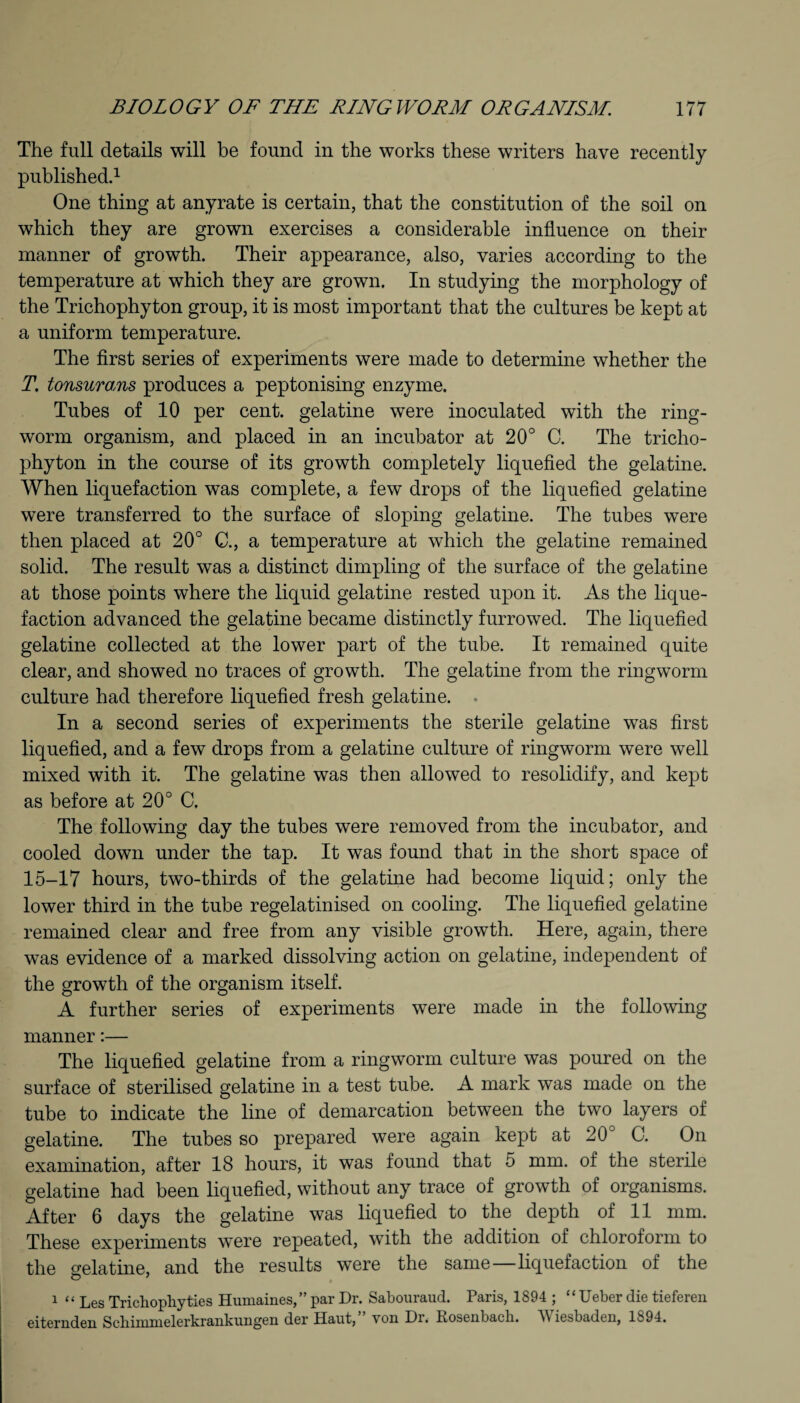 The full details will be found in the works these writers have recently published.1 One thing at anyrate is certain, that the constitution of the soil on which they are grown exercises a considerable influence on their manner of growth. Their appearance, also, varies according to the temperature at which they are grown. In studying the morphology of the Trichophyton group, it is most important that the cultures be kept at a uniform temperature. The first series of experiments were made to determine whether the T. tonsurans produces a peptonising enzyme. Tubes of 10 per cent, gelatine were inoculated with the ring¬ worm organism, and placed in an incubator at 20° C. The tricho¬ phyton in the course of its growth completely liquefied the gelatine. When liquefaction was complete, a few drops of the liquefied gelatine were transferred to the surface of sloping gelatine. The tubes were then placed at 20° C., a temperature at which the gelatine remained solid. The result was a distinct dimpling of the surface of the gelatine at those points where the liquid gelatine rested upon it. As the lique¬ faction advanced the gelatine became distinctly furrowed. The liquefied gelatine collected at the lower part of the tube. It remained quite clear, and showed no traces of growth. The gelatine from the ringworm culture had therefore liquefied fresh gelatine. In a second series of experiments the sterile gelatine was first liquefied, and a few drops from a gelatine culture of ringworm were well mixed with it. The gelatine was then allowed to resolidify, and kept as before at 20° C. The following day the tubes were removed from the incubator, and cooled down under the tap. It was found that in the short space of 15-17 hours, two-thirds of the gelatine had become liquid; only the lower third in the tube regelatinised on cooling. The liquefied gelatine remained clear and free from any visible growth. Here, again, there was evidence of a marked dissolving action on gelatine, independent of the growth of the organism itself. A further series of experiments were made in the following manner:— The liquefied gelatine from a ringworm culture was poured on the surface of sterilised gelatine in a test tube. A mark was made on the tube to indicate the line of demarcation between the two layers of gelatine. The tubes so prepared were again kept at 20 C. On examination, after 18 hours, it was found that 5 mm. of the sterile gelatine had been liquefied, without any trace of growth of organisms. After 6 days the gelatine was liquefied to the depth of 11 mm. These experiments were repeated, with the addition of chloroform to the gelatine, and the results were the same—liquefaction of the 1 “ Les Trichophyties Humaines,” par Dr. Sabouraud. Paris, 1894 ; “ Ueber die tieferen eiternden Scbinmielerkrankungeii der Halit, yon Dr. Rosenbach. V iesbaden, 1894.