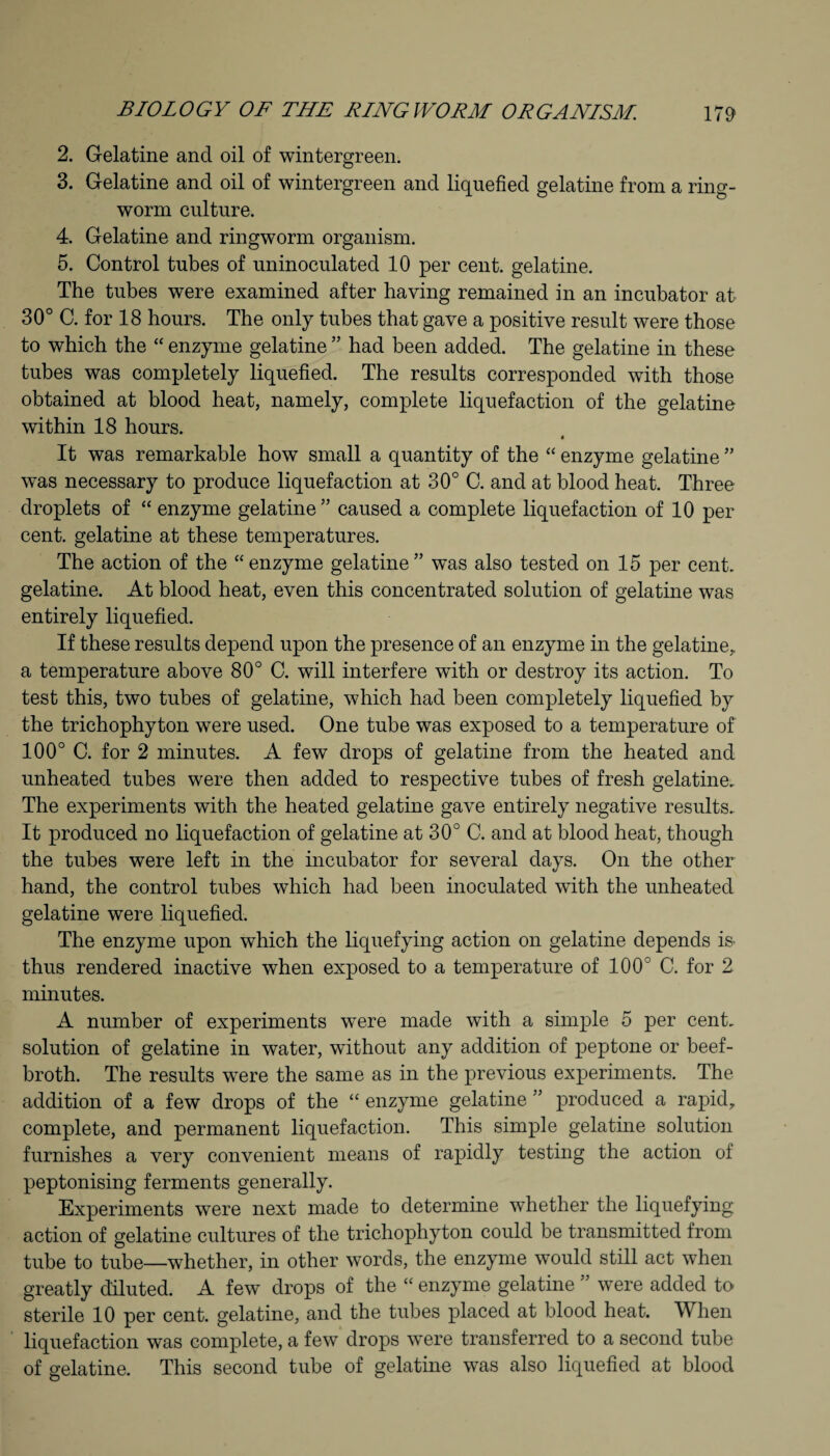 2. Gelatine and oil of wintergreen. 3. Gelatine and oil of wintergreen and liquefied gelatine from a ring¬ worm culture. 4. Gelatine and ringworm organism. 5. Control tubes of uninoculated 10 per cent, gelatine. The tubes were examined after having remained in an incubator at 30° C. for 18 hours. The only tubes that gave a positive result were those to which the “ enzyme gelatine ” had been added. The gelatine in these tubes was completely liquefied. The results corresponded with those obtained at blood heat, namely, complete liquefaction of the gelatine within 18 hours. « It was remarkable how small a quantity of the “ enzyme gelatine ” was necessary to produce liquefaction at 30° C. and at blood heat. Three droplets of “ enzyme gelatine” caused a complete liquefaction of 10 per cent, gelatine at these temperatures. The action of the “enzyme gelatine” was also tested on 15 per cent, gelatine. At blood heat, even this concentrated solution of gelatine was entirely liquefied. If these results depend upon the presence of an enzyme in the gelatine,, a temperature above 80° C. will interfere with or destroy its action. To test this, two tubes of gelatine, which had been completely liquefied by the trichophyton were used. One tube was exposed to a temperature of 100° C. for 2 minutes. A few drops of gelatine from the heated and unheated tubes were then added to respective tubes of fresh gelatine. The experiments with the heated gelatine gave entirely negative results. It produced no liquefaction of gelatine at 30° C. and at blood heat, though the tubes were left in the incubator for several days. On the other hand, the control tubes which had been inoculated with the unheated gelatine were liquefied. The enzyme upon which the liquefying action on gelatine depends is- thus rendered inactive when exposed to a temperature of 100° C. for 2 minutes. A number of experiments were made with a simple 5 per cent, solution of gelatine in water, without any addition of peptone or beef- broth. The results were the same as in the previous experiments. The addition of a few drops of the “ enzyme gelatine ” produced a rapid, complete, and permanent liquefaction. This simple gelatine solution furnishes a very convenient means of rapidly testing the action of peptonising ferments generally. Experiments were next made to determine whether the liquefying action of gelatine cultures of the trichophyton could be transmitted from tube to tube—whether, in other words, the enzyme would still act when greatly diluted. A few drops of the “ enzyme gelatine ” were added to sterile 10 per cent, gelatine, and the tubes placed at blood heat. W hen liquefaction was complete, a few drops were transferred to a second tube of gelatine. This second tube of gelatine was also liquefied at blood