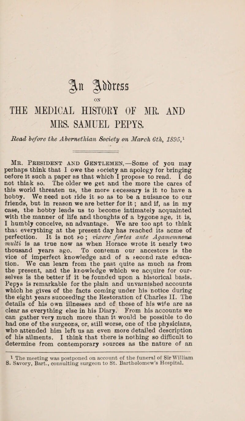 |U iUktSS ON THE MEDICAL HISTORY OF MR AND MRS. SAMUEL PEPYS. Read before the Abernethian Society on March 6th, 1895,1 Mr. President and Gentlemen,—Some of you may perhaps think that I owe the society an apology for bringing Defore it snch a paper as that which I propose to read. I do not think so. The older we get and the more the cares of this world threaten us, the more necessary is it to have a hobby. We need not ride it so as to be a nuisance to our friends, but in reason we are better for it; and if, as in my case, the hobby leads us to become intimately acquainted with the manner of life and thoughts of a bygone age, it is, I humbly conceive, an advantage. We are too apt to think that everything at the present day has reached its acme of perfection. It is not so ; vixere fortes ante Agamemnona multi is as true now as when Horace wrote it nearly two thousand years ago. To contemn our ancestors is the vice of imperfect knowledge and of a second rate educa¬ tion. We can learn from the past quite as much as from the present, and the knowledge which we acquire for our¬ selves is the better if it be founded upon a historical basis. Pepys is remarkable for the plain and unvarnished accounts which he gives of the facts comiDg under his notice during the eight years succeeding the Restoration of Charles II. The details of his own illnesses and of those of his wife are as clear as everything else in his Diary. From his accounts we can gather very much more than it would be possible to do had one of the surgeons, or, still worse, one of the physicians, who attended him left us an even more detailed description of his ailments. I think that there is nothing so difficult to determine from contemporary sources as the nature of an I The meeting was postponed on account of the funeral of Sir William S. Savory, Bart., consulting surgeon to St. Bartholomew’s Hospital.