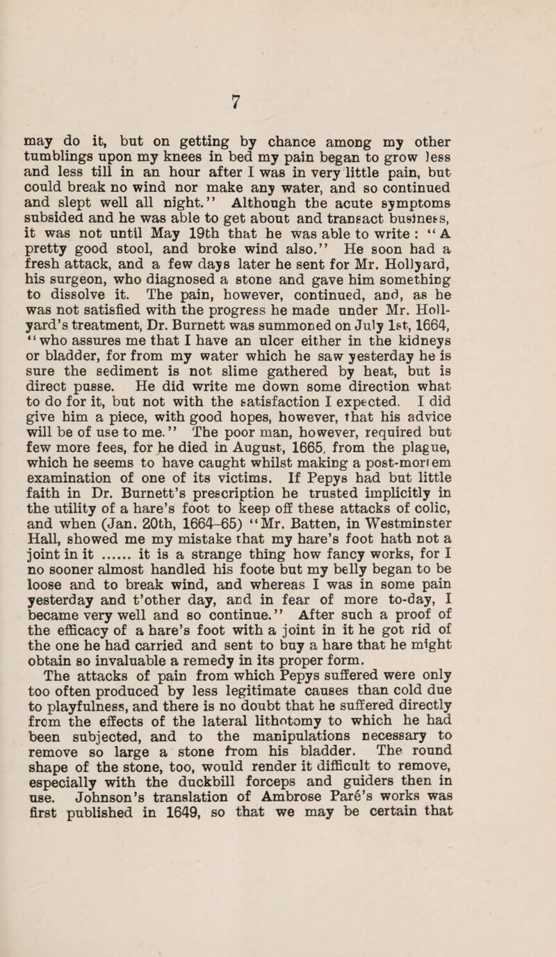 may do it, but on getting by chance among my other tumblings upon my knees in bed my pain began to grow less and less till in an hour after I was in very little pain, but could break no wind nor make any water, and so continued and slept well all night.” Although the acute symptoms subsided and he was able to get about and transact business, it was not until May 19th that he was able to write : ‘‘A pretty good stool, and broke wind also.” He soon had a fresh attack, and a few days later he sent for Mr. Hollyard, his surgeon, who diagnosed a stone and gave him something to dissolve it. The pain, however, continued, and, as he was not satisfied with the progress he made under Mr. Holl- yard’s treatment, Dr. Burnett was summoned on July 1st, 1664, “who assures me that I have an ulcer either in the kidneys or bladder, for from my water which he saw yesterday he is sure the sediment is not slime gathered by heat, but is direct pusse. He did write me down some direction what to do for it, but not with the satisfaction I expected. I did give him a piece, with good hopes, however, that his advice will be of use to me.” The poor man, however, required but few more fees, for he died in August, 1665, from the plague, which he seems to have caught whilst making a post-mortem examination of one of its victims. If Pepys had but little faith in Dr. Burnett’s prescription be trusted implicitly in the utility of a hare’s foot to keep off these attacks of colic, and when (Jan. 20th, 1664-65) “Mr. Batten, in Westminster Hall, showed me my mistake that my hare’s foot hath not a joint in it . it is a strange thing how fancy works, for I no sooner almost handled his foote but my belly began to be loose and to break wind, and whereas I was in some pain yesterday and t’other day, and in fear of more to-day, I became very well and so continue. ’ ’ After such a proof of the efficacy of a hare’s foot with a joint in it he got rid of the one he had carried and sent to buy a hare that he might obtain so invaluable a remedy in its proper form. The attacks of pain from which Pepys suffered were only too often produced by less legitimate causes than cold due to playfulness, and there is no doubt that he suffered directly from the effects of the lateral lithotomy to which he had been subjected, and to the manipulations necessary to remove so large a stone from his bladder. The round shape of the stone, too, would render it difficult to remove, especially with the duckbill forceps and guiders then in use. Johnson’s translation of Ambrose Pare’s works was first published in 1649, so that we may be certain that