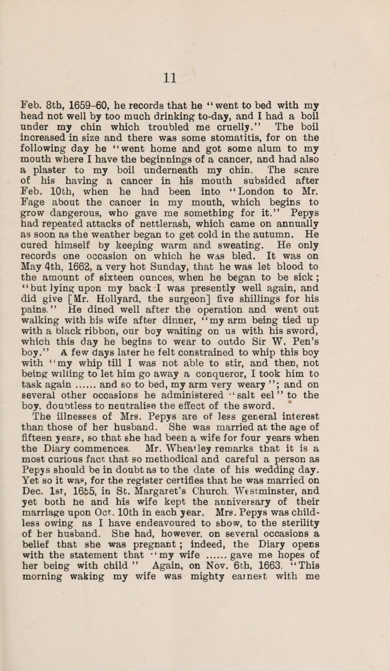 Feb. 8th, 1659-60, he records that he “went to bed with my head not well by too much drinking to-day, and I had a boil under my chin which troubled me cruelly.” The boil increased in size and there was some stomatitis, for on the following day he “went home and got some alum to my mouth where I have the beginnings of a cancer, and had also a plaster to my boil underneath my chin. The scare of his having a cancer in his mouth subsided after Feb. 10th, when he had been into “London to Mr. Fage about the cancer in my mouth, which begins to grow dangerous, who gave me something for it.” Pepys had repeated attacks of nettlerash, which came on annually as soon as the weather began to get cold in the autumn. He cured himself by keeping warm and sweating. He only records one occasion on which he was bled. It was on May 4th, 1662, a very hot Sunday, that he was let blood to the amount of sixteen ounces, when he began to be sick ; “ but lying upon my back I was presently well again, and did give [Mr. Hollyard, the surgeon] five shillings for his pains.” He dined well after the operation and went out walking with his wife after dinner, “my arm being tied up with a black ribbon, our boy waiting on us with his sword, which this day he begins to wear to outdo Sir W. Pen’s boy.” A few days later he felt constrained to whip this boy with “my whip till I was not able to stir, and then, not being willing to let him go away a conqueror, I took him to task again.and so to bed, my arm very weary ”; and on several other occasions he administered “salt eel ” to the boy, doubtless to neutralise the effect of the sword. The illnesses of Mrs. Pepys are of less general interest than those of her husband. She was married at the age of fifteen years, so that she had been a wife for four years when the Diary commences. Mr. Wheatley remarks that it is a most curious fact that so methodical and careful a person as Pepys should be in doubt as to the date of his wedding day. Yet so it was, for the register certifies that he was married on Dec. 1st, 1655, in St. Margaret’s Church, Westminster, and yet both fie and his wife kept the anniversary of their marriage upon Oct. 10th in each year. Mrs. Pepys was child¬ less owing as I have endeavoured to show, to the sterility of her husband. She had, however, on several occasions a belief that she was pregnant ; indeed, the Diary opens with the statement that “my wife .gave me hopes of her being with child ” Again, on Nov. 6th, 1663. “This morning waking my wife was mighty earnest with me