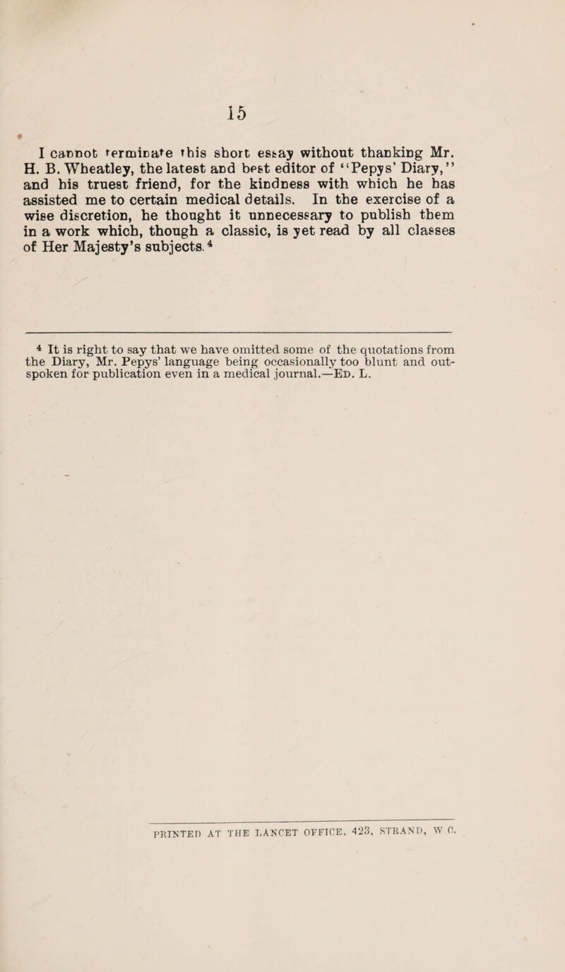 I cannot terminate this short essay without thanking Mr. H. B. Wheatley, the latest and best editor of ‘‘Pepys’ Diary,” and his truest friend, for the kindness with which he has assisted me to certain medical details. In the exercise of a wise discretion, he thought it unnecessary to publish them in a work which, though a classic, is yet read by all classes of Her Majesty’s subjects.4 4 It is right to say that we have omitted some of the quotations from the Diary, Mr. Pepys’ language being occasionally too blunt and out¬ spoken for publication even in a medical journal.—Ed. L. PRINTED AT THE LANCET OFFICE. 423, STRAND, W C.