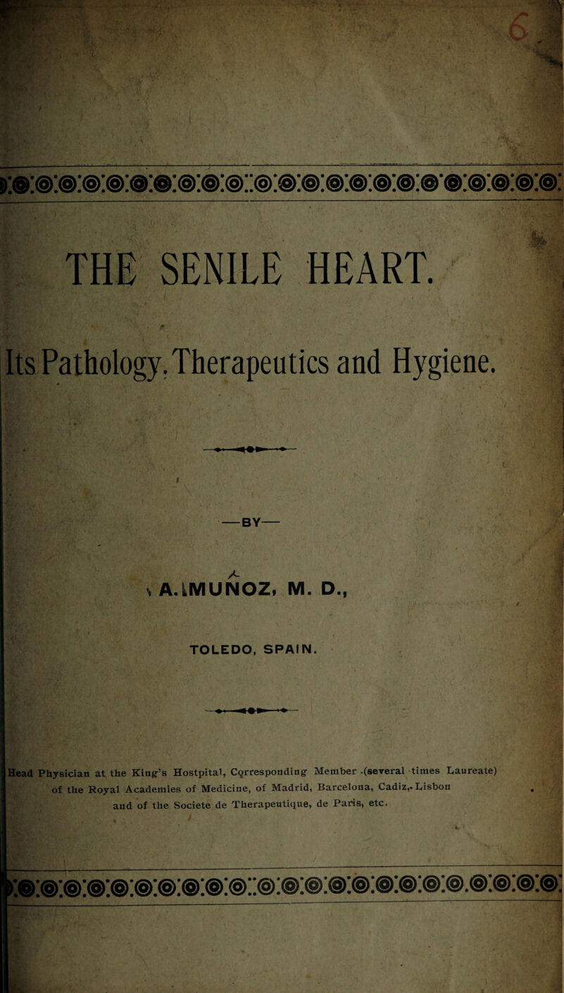 1 K ■ . 'V' 'S ' 1-3 -..I ■ -i - ~i .*■ ■ >:©:< ;sr<ar . • » , . • *m^ • . a:®:®: THE SENILE HEART. Its Pathology. Therapeutics and Hygiene. — BY A A.LMUNOZ, M. D., L ■ TOLEDO, SPAIN. 3-v ’ Head Physician at the King’s Hostpital, Cqrresponding Member -(several times laureate) of the Royal Academies of Medicine, of Madrid, Barcelona, Cadiz,* Lisbon and of the Societe de Therapeutique, de Paris, etc. >:u. m V ' J Tree ■e . ry ■ ' ■ Hj I