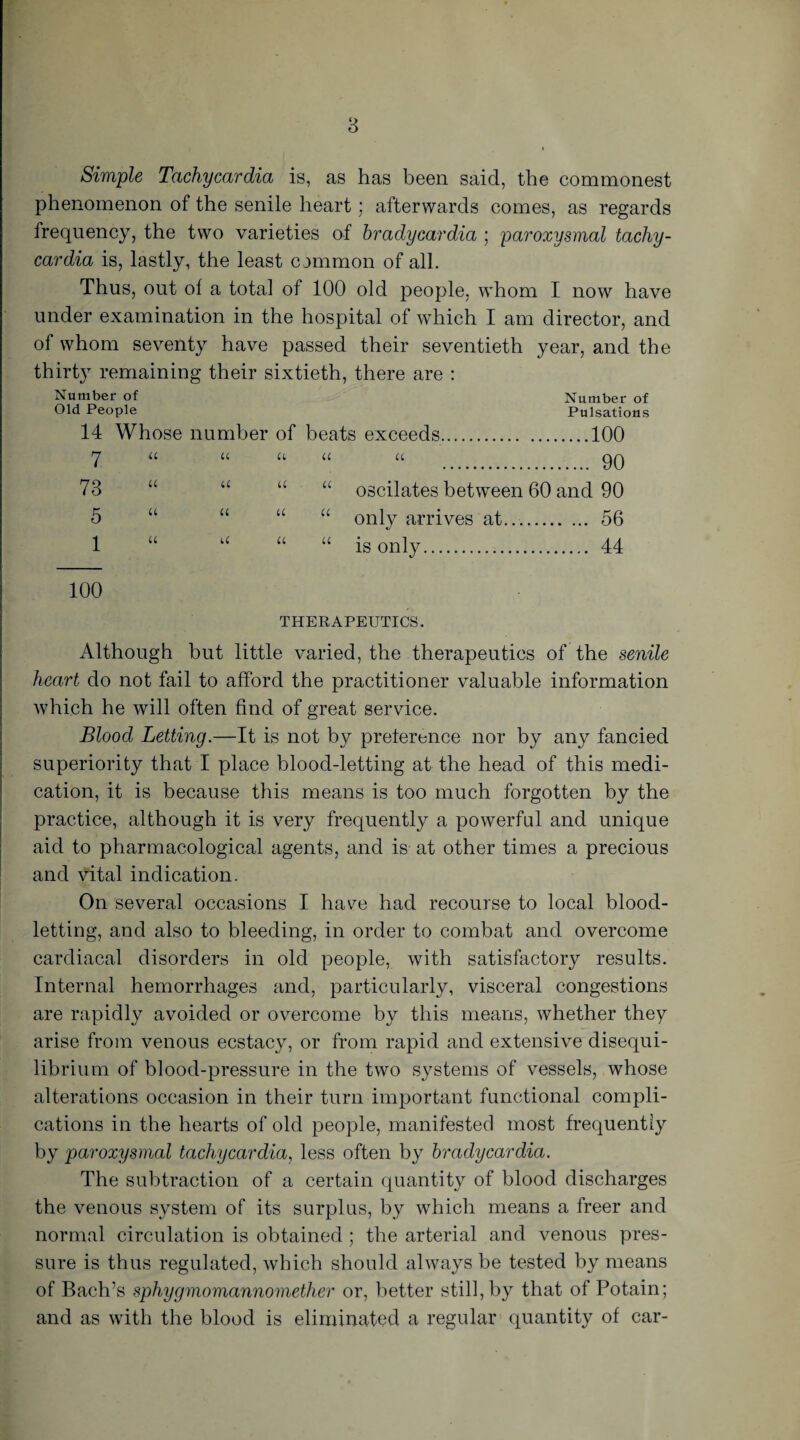 8 Simple Tachycardia is, as has been said, the commonest phenomenon of the senile heart : afterwards comes, as regards frequency, the two varieties of bradycardia ; paroxysmal tachy¬ cardia is, lastly, the least common of all. Thus, out of a total of 100 old people, whom I now have under examination in the hospital of which I am director, and of whom seventy have passed their seventieth year, and the thirty^ remaining their sixtieth, there are : Number of Number of Old People Pulsations 14 Whose number of beats exceeds.100 7 “ « a a it . 9Q 73 “ “ “ “ oscilates between 60 and 90 5 “ “ “ “ only arrives at.... 56 1 “ u “ “ is only. 44 100 THERAPEUTICS. Although but little varied, the therapeutics of the senile heart do not fail to afford the practitioner valuable information which he will often find of great service. Blood Letting.—It is not by preference nor by any fancied superiority that I place blood-letting at the head of this medi¬ cation, it is because this means is too much forgotten by the practice, although it is very frequently a powerful and unique aid to pharmacological agents, and is at other times a precious and vital indication. On several occasions I have had recourse to local blood¬ letting, and also to bleeding, in order to combat and overcome cardiacal disorders in old people, with satisfactory results. Internal hemorrhages and, particularly, visceral congestions are rapidly avoided or overcome by this means, whether they arise from venous ecstacy, or from rapid and extensive disequi¬ librium of blood-pressure in the two systems of vessels, whose alterations occasion in their turn important functional compli¬ cations in the hearts of old people, manifested most frequently by paroxysmal tachycardia, less often by bradycardia. The subtraction of a certain quantity of blood discharges the venous system of its surplus, by which means a freer and normal circulation is obtained ; the arterial and venous pres¬ sure is thus regulated, which should always be tested by means of Bach’s sphygmomannomether or, better still, by that of Potain; and as with the blood is eliminated a regular quantity of car-