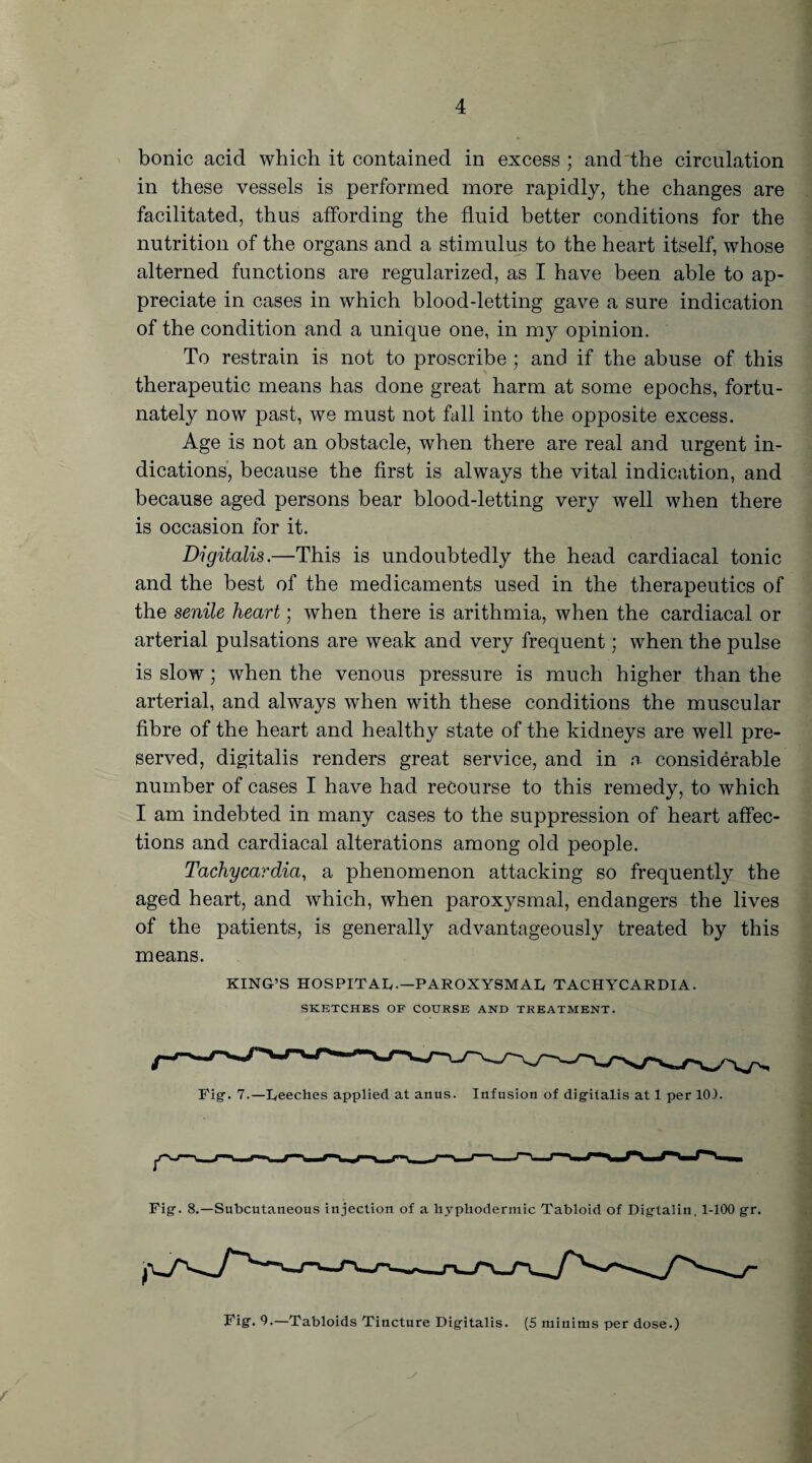 bonic acid which it contained in excess; and the circulation in these vessels is performed more rapidly, the changes are facilitated, thus affording the fluid better conditions for the nutrition of the organs and a stimulus to the heart itself, whose alterned functions are regularized, as I have been able to ap¬ preciate in cases in which blood-letting gave a sure indication of the condition and a unique one, in my opinion. To restrain is not to proscribe ; and if the abuse of this therapeutic means has done great harm at some epochs, fortu¬ nately now past, we must not fall into the opposite excess. Age is not an obstacle, when there are real and urgent in¬ dications, because the first is always the vital indication, and because aged persons bear blood-letting very well when there is occasion for it. Digitalis.—This is undoubtedly the head cardiacal tonic and the best of the medicaments used in the therapeutics of the senile heart; when there is arithmia, when the cardiacal or arterial pulsations are weak and very frequent; when the pulse is slow; when the venous pressure is much higher than the arterial, and always when with these conditions the muscular fibre of the heart and healthy state of the kidneys are well pre¬ served, digitalis renders great service, and in a considerable number of cases I have had recourse to this remedy, to which I am indebted in many cases to the suppression of heart affec¬ tions and cardiacal alterations among old people. Tachycardia, a phenomenon attacking so frequently the aged heart, and which, when paroxysmal, endangers the lives of the patients, is generally advantageously treated by this means. KING’S HOSPITAL,-—PAROXYSMAL TACHYCARDIA. SKETCHES OF COURSE AND TREATMENT. Fig-. 7.—Leeches applied at anus. Infusion of digitalis at 1 per 103. Fig. 8.—Subcutaneous injection of a hypliodermic Tabloid of Digtalin, 1-100 gr. Fig. 0.—Tabloids Tincture Digitalis. (5 minims per dose.)