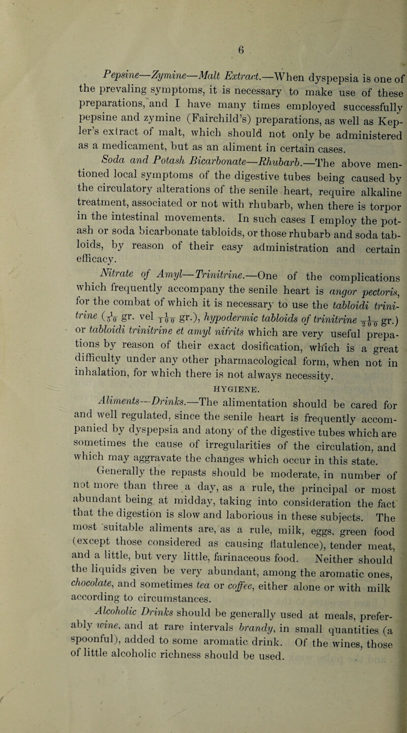 Pepsine Zymine—Malt Extract.—When dyspepsia is one of the prevaling symptoms, it is necessary to make use of these preparations, and I have many times employed successfully pepsine and zymine (Fairchild’s) preparations, as well as Kep- lei s extract ol malt, which should not only be administered as a medicament, but as an aliment in certain cases. ^oda and Potash Bicarbonate—Rhubarb.—The above men¬ tioned local symptoms of the digestive tubes being caused by the circulatory alterations of the senile heart, require alkaline treatment, associated or not with rhubarb, when there is torpor in the intestinal movements. In such cases I employ the pot¬ ash or soda oicarbonate tabloids, or those rhubarb and soda tab¬ loids, by reason of their easy administration and certain efficacy. Nitiate of Amyl Trinitrine.—One of the complications which frequently accompany the senile heart is angor pectoris, for the combat of which it is necessary to use the tabloidi trini¬ trine (.-V gr. vel y-J-Q- gr.), hypodermic tabloids of trinitrine TJ-0- gr.) or tabloidi trinitrine et amyl nifrits which are very useful prepa¬ re118 by reason of their exact dosification, which is a great difficulty under any other pharmacological form, when not in inhalation, for which there is not always necessity. HYGIENE. Aliments—Drinks.—The alimentation should be cared for and well regulated, since the senile heart is frequently accom¬ panied by dyspepsia and atony of the digestive tubes which are sometimes the cause of irregularities of the circulation, and which may aggravate the changes which occur in this state. Generally the repasts should be moderate, in number of not more than three a day, as a rule, the principal or most abundant being at midday, taking into consideration the fact that the digestion is slow and laborious in these subjects. The most suitable aliments are, as a rule, milk, eggs, green food (except those considered as causing flatulence), tender meat, and a little, but very little, farinaceous food. Neither should the liquids given be very abundant, among the aromatic ones, chocolate, and sometimes tea or coffee, either alone or with milk according to circumstances. Alcoholic Drinks should be generally used at meals, prefer¬ ably wine, and at rare intervals brandy, in small quantities (a spoonful), added to some aromatic drink. Of the wines, those of little alcoholic richness should be used.