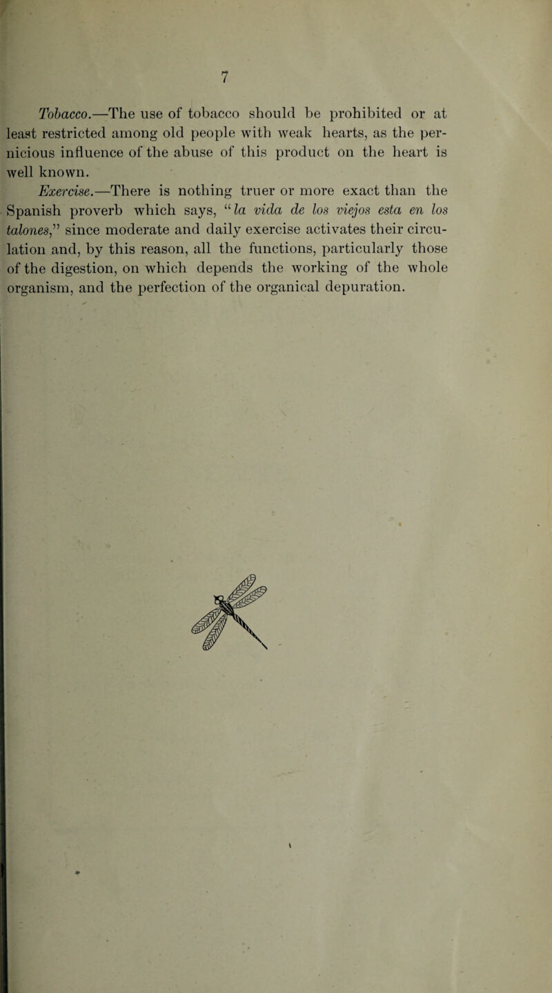 Tobacco.—The use of tobacco should be prohibited or at least restricted among old people with weak hearts, as the per¬ nicious influence of the abuse of this product on the heart is well known. Exercise.—There is nothing truer or more exact than the Spanish proverb which says, ula vida de los viejos esta en los talones,” since moderate and daily exercise activates their circu¬ lation and, by this reason, all the functions, particularly those of the digestion, on which depends the working of the whole organism, and the perfection of the organical depuration.