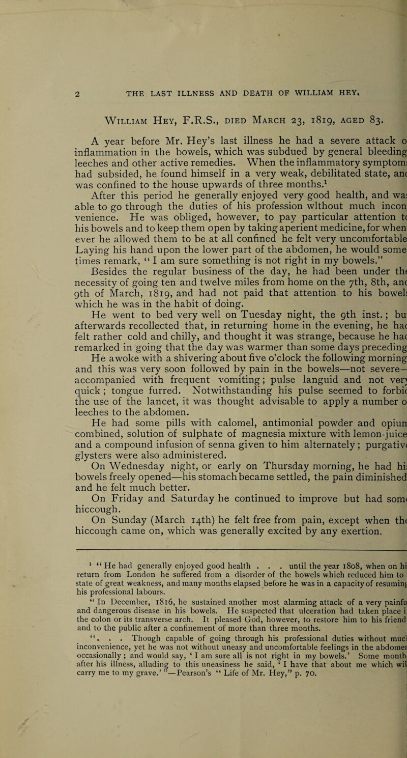 William Hey, F.R.S., died March 23, 1819, aged 83. A year before Mr. Hey’s last illness he had a severe attack 0 inflammation in the bowels, which was subdued by general bleeding leeches and other active remedies. When the inflammatory symptom: had subsided, he found himself in a very weak, debilitated state, anc was confined to the house upwards of three months.1 After this period he generally enjoyed very good health, and wa: able to go through the duties of his profession without much incon venience. He was obliged, however, to pay particular attention t( his bowels and to keep them open by taking aperient medicine, for when ever he allowed them to be at all confined he felt very uncomfortable Laying his hand upon the lower part of the abdomen, he would some times remark, “ I am sure something is not right in my bowels.” Besides the regular business of the day, he had been under the necessity of going ten and twelve miles from home on the 7th, 8th, anc 9th of March, 1819, and had not paid that attention to his bowel: which he was in the habit of doing. He went to bed very well on Tuesday night, the 9th inst.; bu afterwards recollected that, in returning home in the evening, he hat felt rather cold and chilly, and thought it was strange, because he hac remarked in going that the day was warmer than some days preceding He awoke with a shivering about five o’clock the following morning and this was very soon followed by pain in the bowels—not severe— accompanied with frequent vomiting; pulse languid and not ven quick ; tongue furred. Notwithstanding his pulse seemed to forbic the use of the lancet, it was thought advisable to apply a number o leeches to the abdomen. He had some pills with calomel, antimonial powder and opiun; combined, solution of sulphate of magnesia mixture with lemon-juice and a compound infusion of senna given to him alternately; purgativi glysters were also administered. On Wednesday night, or early on Thursday morning, he had hi: bowels freely opened—his stomach became settled, the pain diminished and he felt much better. On Friday and Saturday he continued to improve but had som< hiccough. On Sunday (March 14th) he felt free from pain, except when th< hiccough came on, which was generally excited by any exertion. 1 “ He had generally enjoyed good health . . . until the year 1808, when on hi return from London he suffered from a disorder of the bowels which reduced him to state of great weakness, and many months elapsed before he was in a capacity of resuming his professional labours. “ In December, 1816, he sustained another most alarming attack of a very painfu and dangerous disease in his bowels. He suspected that ulceration had taken place i the colon or its transverse arch. It pleased God, however, to restore him to his friend and to the public after a confinement of more than three months. “. . . Though capable of going through his professional duties without mud inconvenience, yet he was not without uneasy and uncomfortable feelings in the abdomei occasionally ; and would say, ‘ I am sure all is not right in my bowels.’ Some month; after his illness, alluding to this uneasiness he said, ‘ I have that about me which will carry me to my grave.’ ”—Pearson’s “ Life of Mr. Hey,” p. 70.