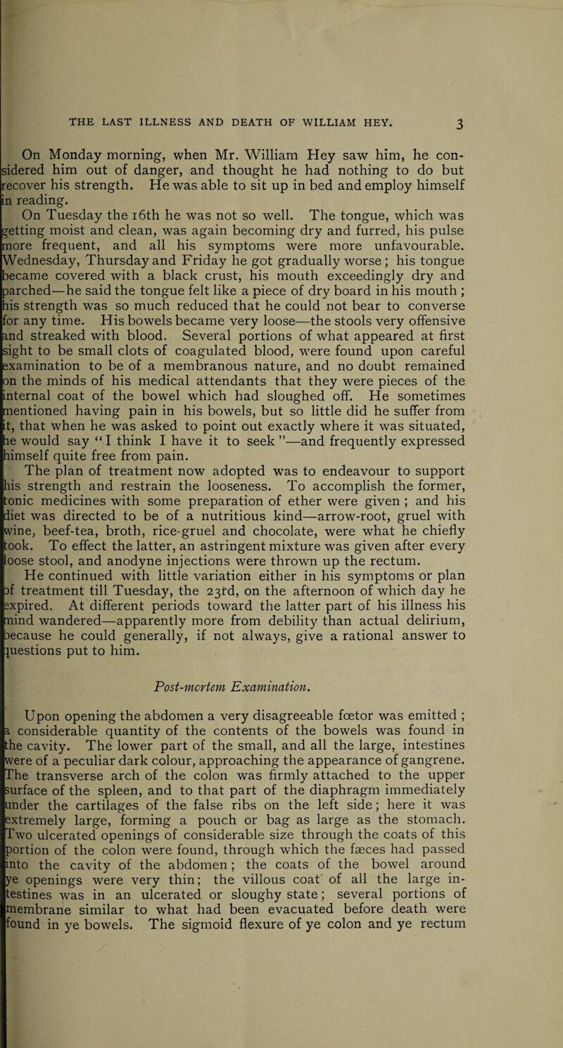 On Monday morning, when Mr. William Hey saw him, he con¬ sidered him out of danger, and thought he had nothing to do but recover his strength. He was able to sit up in bed and employ himself in reading. On Tuesday the 16th he was not so well. The tongue, which was getting moist and clean, was again becoming dry and furred, his pulse more frequent, and all his symptoms were more unfavourable. Wednesday, Thursday and Friday he got gradually worse ; his tongue became covered with a black crust, his mouth exceedingly dry and parched—he said the tongue felt like a piece of dry board in his mouth ; his strength was so much reduced that he could not bear to converse for any time. His bowels became very loose—the stools very offensive and streaked with blood. Several portions of what appeared at first sight to be small clots of coagulated blood, were found upon careful examination to be of a membranous nature, and no doubt remained on the minds of his medical attendants that they were pieces of the internal coat of the bowel which had sloughed off. He sometimes mentioned having pain in his bowels, but so little did he suffer from it, that when he was asked to point out exactly where it was situated, he would say “I think I have it to seek”—and frequently expressed himself quite free from pain. The plan of treatment now adopted was to endeavour to support his strength and restrain the looseness. To accomplish the former, tonic medicines with some preparation of ether were given ; and his diet was directed to be of a nutritious kind—arrow-root, gruel with wine, beef-tea, broth, rice-gruel and chocolate, were what he chiefly took. To effect the latter, an astringent mixture was given after every loose stool, and anodyne injections were thrown up the rectum. He continued with little variation either in his symptoms or plan ff treatment till Tuesday, the 23rd, on the afternoon of which day he sxpired. At different periods toward the latter part of his illness his mind wandered—apparently more from debility than actual delirium, because he could generally, if not always, give a rational answer to questions put to him. Post-mortem Examination. Upon opening the abdomen a very disagreeable foetor was emitted ; a considerable quantity of the contents of the bowels was found in the cavity. The lower part of the small, and all the large, intestines were of a peculiar dark colour, approaching the appearance of gangrene. The transverse arch of the colon was firmly attached to the upper surface of the spleen, and to that part of the diaphragm immediately under the cartilages of the false ribs on the left side; here it was extremely large, forming a pouch or bag as large as the stomach. Two ulcerated openings of considerable size through the coats of this portion of the colon were found, through which the faeces had passed into the cavity of the abdomen; the coats of the bowel around ye openings were very thin; the villous coat of all the large in¬ testines was in an ulcerated or sloughy state; several portions of membrane similar to what had been evacuated before death were found in ye bowels. The sigmoid flexure of ye colon and ye rectum