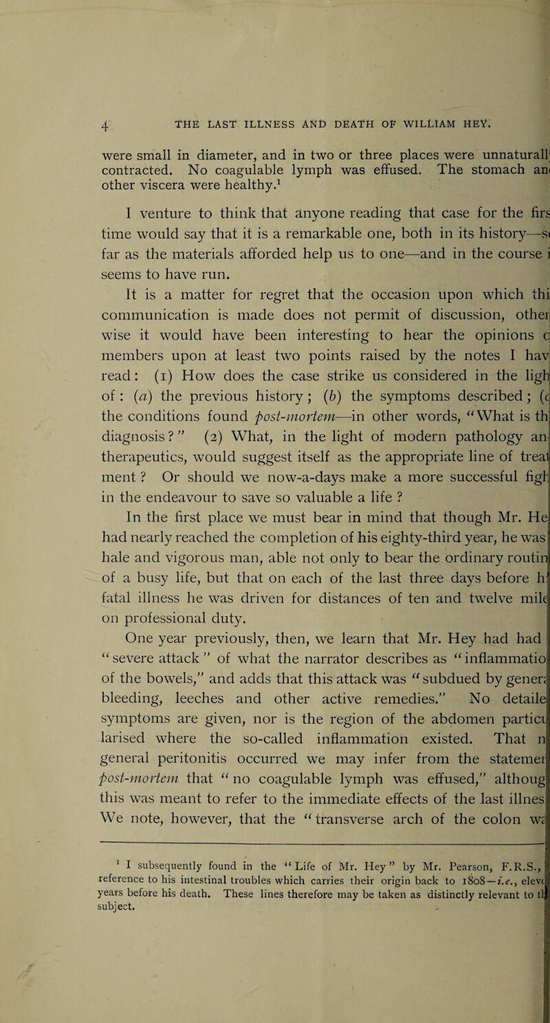 were small in diameter, and in two or three places were unnaturall; contracted. No coagulable lymph was effused. The stomach am other viscera were healthy.1 I venture to think that anyone reading that case for the firs time would say that it is a remarkable one, both in its history—s< far as the materials afforded help us to one—and in the course i seems to have run. It is a matter for regret that the occasion upon which thi communication is made does not permit of discussion, other wise it would have been interesting to hear the opinions c members upon at least two points raised by the notes I hav read: (i) How does the case strike us considered in the ligh of : {a) the previous history ; (b) the symptoms described; (c the conditions found post-mortem—in other words, “What is th diagnosis ? ” (2) What, in the light of modern pathology an< therapeutics, would suggest itself as the appropriate line of treat ment ? Or should we now-a-days make a more successful figh in the endeavour to save so valuable a life ? In the first place we must bear in mind that though Mr. He had nearly reached the completion of his eighty-third year, he was! hale and vigorous man, able not only to bear the ordinary routin of a busy life, but that on each of the last three days before hJ fatal illness he was driven for distances of ten and twelve mile on professional duty. One year previously, then, we learn that Mr. Hey had had “ severe attack ” of what the narrator describes as “ inflammatio of the bowels,” and adds that this attack was “ subdued by gener: bleeding, leeches and other active remedies.” No detailej symptoms are given, nor is the region of the abdomen particij larised where the so-called inflammation existed. That n general peritonitis occurred we may infer from the statemer post-mortem that “ no coagulable lymph was effused,” althoug this was meant to refer to the immediate effects of the last illnesj We note, however, that the “ transverse arch of the colon w: 1 I subsequently found in the “Life of Mr. Hey” by Mr. Pearson, F.R.S., reference to his intestinal troubles which carries their origin back to 1808 — i.e., elev( years before his death. These lines therefore may be taken as distinctly relevant to tl subject.