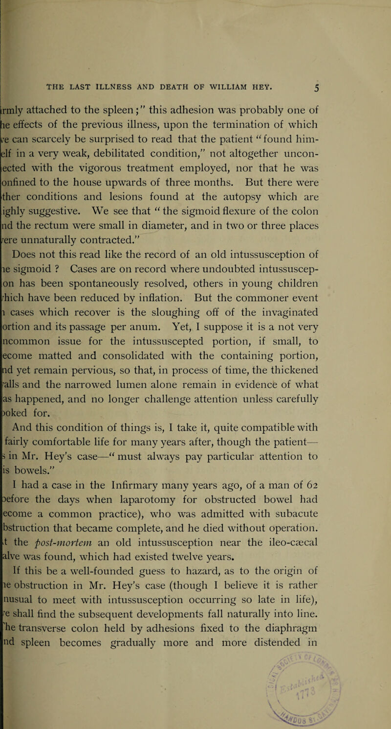 irmly attached to the spleenthis adhesion was probably one of he effects of the previous illness, upon the termination of which re can scarcely be surprised to read that the patient “ found him- elf in a very weak, debilitated condition,” not altogether uncon- lected with the vigorous treatment employed, nor that he was onfined to the house upwards of three months. But there were ther conditions and lesions found at the autopsy which are ighly suggestive. We see that “ the sigmoid flexure of the colon nd the rectum were small in diameter, and in two or three places /ere unnaturally contracted.” Does not this read like the record of an old intussusception of le sigmoid ? Cases are on record where undoubted intussuscep- on has been spontaneously resolved, others in young children rhich have been reduced by inflation. But the commoner event 1 cases which recover is the sloughing off of the invaginated ortion and its passage per anum. Yet, I suppose it is a not very ncommon issue for the intussuscepted portion, if small, to ecome matted and consolidated with the containing portion, nd yet remain pervious, so that, in process of time, the thickened ralls and the narrowed lumen alone remain in evidence of what as happened, and no longer challenge attention unless carefully )oked for. And this condition of things is, I take it, quite compatible with fairly comfortable life for many years after, though the patient— s in Mr. Hey’s case—“ must always pay particular attention to is bowels.” I had a case in the Infirmary many years ago, of a man of 62 lefore the days when laparotomy for obstructed bowel had ecome a common practice), who was admitted with subacute bstruction that became complete, and he died without operation, d the post-mortem an old intussusception near the ileo-caecal alve was found, which had existed twelve years. If this be a well-founded guess to hazard, as to the origin of ie obstruction in Mr. Hey’s case (though I believe it is rather nusual to meet with intussusception occurring so late in life), re shall find the subsequent developments fall naturally into line, he transverse colon held by adhesions fixed to the diaphragm nd spleen becomes gradually more and more distended in \ '