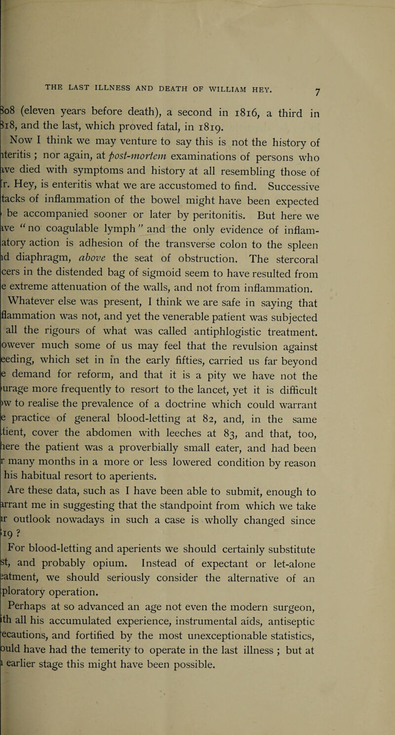3o8 (eleven years before death), a second in 1816, a third in 3i8, and the last, which proved fatal, in 1819. Now I think we may venture to say this is not the history of iteritis ; nor again, at post-mortem examinations of persons who ive died with symptoms and history at all resembling those of [r. Hey, is enteritis what we are accustomed to find. Successive tacks of inflammation of the bowel might have been expected 1 be accompanied sooner or later by peritonitis. But here we ive “no coagulable lymph ” and the only evidence of inflam- atory action is adhesion of the transverse colon to the spleen id diaphragm, above the seat of obstruction. The stercoral cers in the distended bag of sigmoid seem to have resulted from e extreme attenuation of the walls, and not from inflammation. Whatever else was present, I think we are safe in saying that flammation was not, and yet the venerable patient was subjected all the rigours of what was called antiphlogistic treatment, owever much some of us may feel that the revulsion against eeding, which set in in the early fifties, carried us far beyond e demand for reform, and that it is a pity we have not the •urage more frequently to resort to the lancet, yet it is difficult >w to realise the prevalence of a doctrine which could warrant e practice of general blood-letting at 82, and, in the same •bent, cover the abdomen with leeches at 83, and that, too, here the patient was a proverbially small eater, and had been r many months in a more or less lowered condition by reason his habitual resort to aperients. Are these data, such as I have been able to submit, enough to arrant me in suggesting that the standpoint from which we take ir outlook nowadays in such a case is wholly changed since *19 ? For blood-letting and aperients we should certainly substitute st, and probably opium. Instead of expectant or let-alone satment, we should seriously consider the alternative of an ploratory operation. Perhaps at so advanced an age not even the modern surgeon, ith all his accumulated experience, instrumental aids, antiseptic ecautions, and fortified by the most unexceptionable statistics, ould have had the temerity to operate in the last illness ; but at 1 earlier stage this might have been possible.