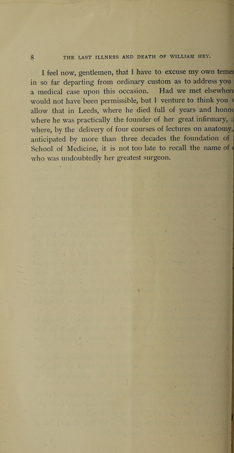 I feel now, gentlemen, that I have to excuse my own temei in so far departing from ordinary custom as to address you a medical case upon this occasion. Had we met elsewhere would not have been permissible, but I venture to think you \ allow that in Leeds, where he died full of years and honor where he was practically the founder of her great infirmary, 2 where, by the delivery of four courses of lectures on anatomy, anticipated by more than three decades the foundation of School of Medicine, it is not too late to recall the name of < who was undoubtedly her greatest surgeon.