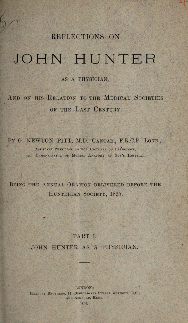 REFLECTIONS ON JOHN HUNTER AS A PHYSICIAN, And on his Relation to the Medical Societies or the Last Century. By G. NEWTON PITT, M.D. Cantab., F.R.C.P. Lond., Assistant Physician, Senior Lecturer on Pathology, and Demonstrator of Morbid Anatomy at Guy’s Hospital. Being the Annual Oration delivered before the Hunterian Society, 1895. PART I. JOHN HUNTER AS A PHYSICIAN. LONDON : Headley Brothers, 14, Bishopsgate Street Without, E.C., and Ashford, Kent. 1896.