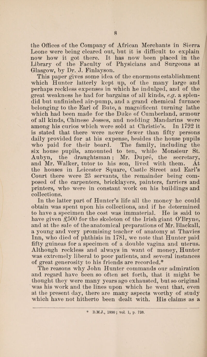 the Offices of the Company of African Merchants in Sierra Leone were being cleared out, but it is difficult to explain now how it got there. It has now been placed in the Library of the Faculty of Physicians and Surgeons at Glasgow, by Dr. J. Finlayson. This paper gives some idea of the enormous establishment which Hunter latterly kept up, of the many large and perhaps reckless expenses in which he indulged, and of the great weakness he had for bargains of all kinds, e.g. a splen¬ did but unfinished air-pump, and a grand chemical furnace belonging to the Earl of Bute, a magnificent turning lathe which had been made for the Duke of Cumberland, armour of all kinds, Chinese Josses, and nodding Mandarins were among his curios which were sold at Christie’s. In 1792 it is stated that there were never fewer than fifty persons daily provided for at his expense, besides the house pupils who paid for their board. The family, including the six house pupils, amounted to ten, while Monsieur St. Aubyn, the draughtsman; Mr. Dupre, the secretary, and Mr. Walker, tutor to his son, lived with them. At the houses in Leicester Square, Castle Street and Earl’s Court there were 23 servants, the remainder being com¬ posed of the carpenters, bricklayers, painters, farriers and printers, who were in constant work on his buildings and collections. In the latter part of Hunter’s life all the money he could obtain was spent upon his collections, and if he determined to have a specimen the cost was immaterial. He is said to have given £500 for the skeleton of the Irish giant O’Bryne, and at the sale of the anatomical preparations of Mr. Blackall, a young and very promising teacher of anatomy at Thavies Inn, who died of phthisis in 1781, we note that Hunter paid fifty guineas for a specimen of a double vagina and uterus. Although reckless and always in want of money, Hunter was extremely liberal to poor patients, and several instances of great generosity to his friends are recorded.* The reasons why John Hunter commands our admiration and regard have been so often set forth, that it might be thought they were many years ago exhausted, but so original was his work and the lines upon which he went that, even at the present day, there are many aspects worthy of study which have not hitherto been dealt with. His claims as a * 1890 ; Vol. 1, p. 738.