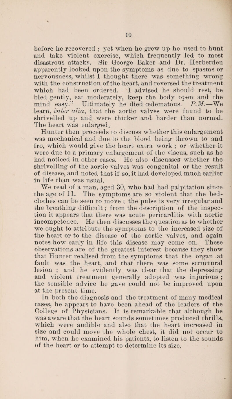 before he recovered ; yet when he grew up he used to hunt and take violent exercise, which frequently led to most disastrous attacks. Sir George Baker and Dr. Herberden apparently looked upon the symptoms as due to spasms or nervousness, whilst I thought there was something wrong with the construction of the heart, and reversed the treatment which had been ordered. I advised he should rest, be bled gently, eat moderately, keep the body open and the mind easy.” Ultimately he died oedematous. P.M.—We learn, inter alia, that the aortic valves were found to be shrivelled up and were thicker and harder than normal. The heart was enlarged. Hunter then proceeds to discuss whether this enlargement was mechanical and due to the blood being thrown to and fro, which would give the heart extra work ; or whether it were due to a primary enlargement of the viscus, such as he had noticed in other cases. He also discusses' whether the shrivelling of the aortic valves was congenital or the result of disease, and noted that if so, it had developed much earlier in life than was usual. We read of a man, aged 30, who had had palpitation since the age of 11. The symptoms are so violent that the bed¬ clothes can be seen to move ; the pulse is very irregular and the breathing difficult; from the description of the inspec¬ tion it appears that there was acute pericarditis with aortic incompetence. He then discusses the question as to whether we ought to attribute the symptoms to the increased size of the heart or to the disease of the aortic valves, and again notes how early in life this disease may come on. These observations are of the greatest interest because they show that Hunter realised from the symptoms that the organ at fault was the heart, and that there was some scructural lesion ; and he evidently was clear that the depressing and violent treatment generally adopted was injurious ; the sensible advice he gave could not be improved upon at the present time. In both the diagnosis and the treatment of many medical cases, he appears to have been ahead of the leaders of the College of Physicians. It is remarkable that although he was aware that the heart sounds sometimes produced thrills, which were audible and also that the heart increased in size and could move the whole chest, it did not occur to him, when he examined his patients, to listen to the sounds of the heart or to attempt to determine its size.