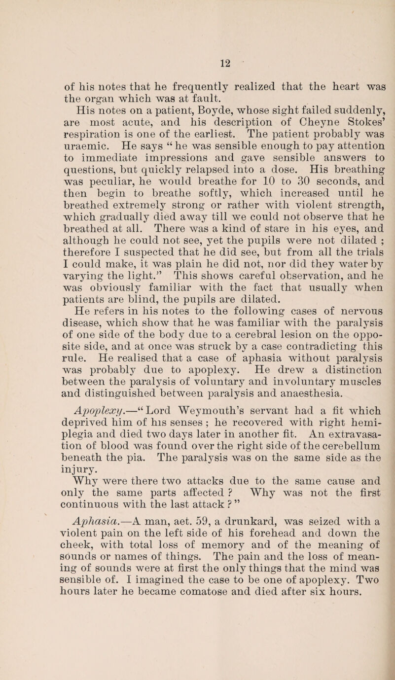 of his notes that he frequently realized that the heart was the organ which was at fault. His notes on a patient, Boyde, whose sight failed suddenly, are most acute, and his description of Cheyne Stokes’ respiration is one of the earliest. The patient probably was uraemic. He says “ he was sensible enough to pay attention to immediate impressions and gave sensible answers to questions, but quickly relapsed into a dose. His breathing was peculiar, he would breathe for 10 to 30 seconds, and then begin to breathe softly, which increased until he breathed extremely strong or rather with violent strength, which gradually died away till we could not observe that he breathed at all. There was a kind of stare in his eyes, and although he could not see, yet the pupils were not dilated ; therefore I suspected that he did see, but from all the trials I could make, it was plain he did not, nor did they water by varying the light.” This shows careful observation, and he was obviously familiar with the fact that usually when patients are blind, the pupils are dilated. He refers in his notes to the following cases of nervous disease, which show that he was familiar with the paralysis of one side of the body due to a cerebral lesion on the oppo¬ site side, and at once was struck by a case contradicting this rule. He realised that a case of aphasia without paralysis was probably due to apoplexy. He drew a distinction between the paralysis of voluntary and involuntary muscles and distinguished between paralysis and anaesthesia. Apoplexy.—“Lord Weymouth’s servant had a fit which deprived him of his senses ; he recovered with right hemi¬ plegia and died two days later in another fit. An extravasa¬ tion of blood was found over the right side of the cerebellum beneath the pia. The paralysis was on the same side as the injury. Why were there two attacks due to the same cause and only the same parts affected ? Why was not the first continuous with the last attack ? ” Aphasia.—A man, aet. 59, a drunkard, was seized with a violent pain on the left side of his forehead and down the cheek, with total loss of memory and of the meaning of sounds or names of things. The pain and the loss of mean¬ ing of sounds were at first the only things that the mind was sensible of. I imagined the case to be one of apoplexy. Two hours later he became comatose and died after six hours.