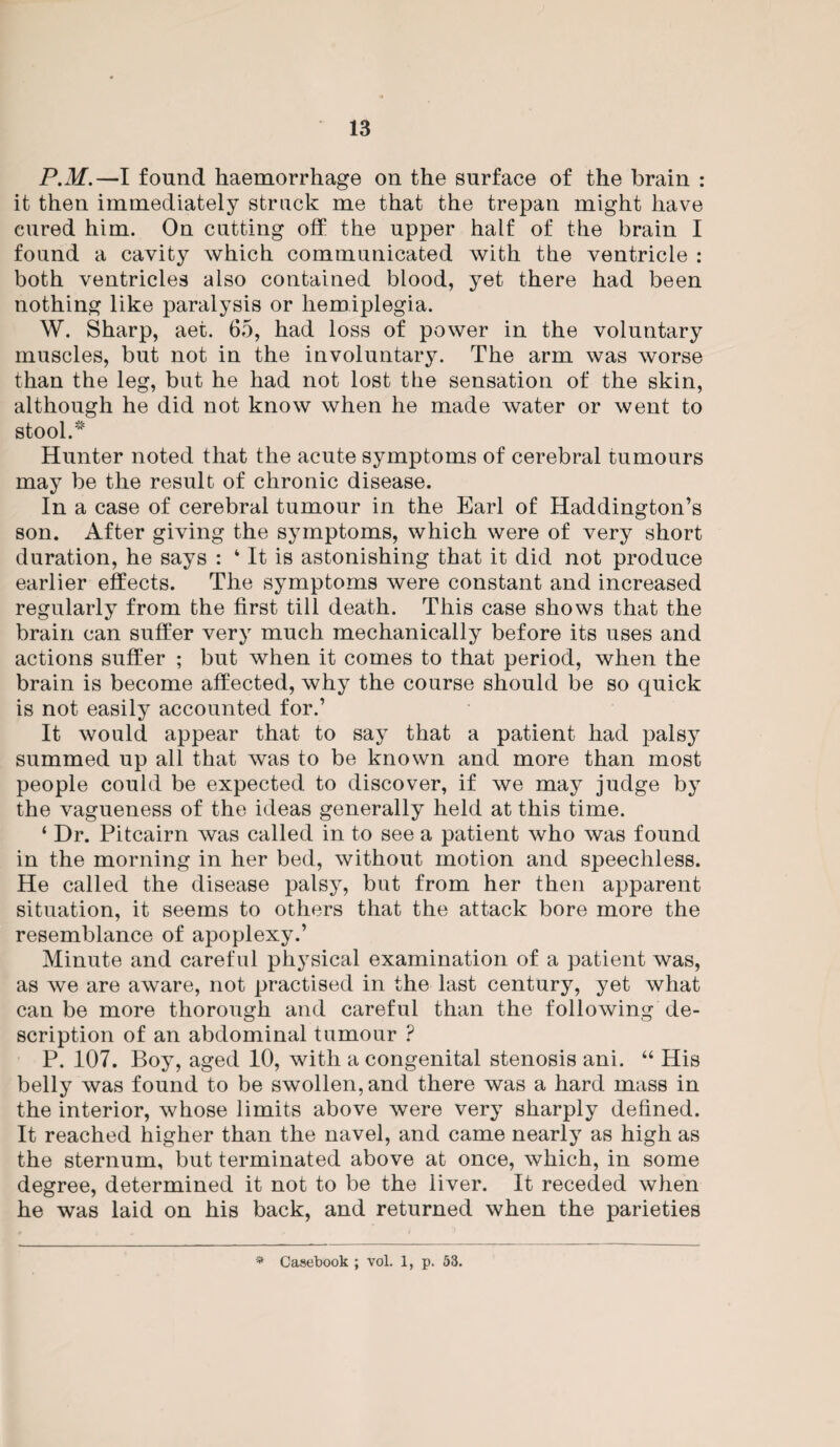 P.M.—I found haemorrhage on the surface of the brain : it then immediately struck me that the trepan might have cured him. On cutting off the upper half of the brain I found a cavity which communicated with the ventricle : both ventricles also contained blood, yet there had been nothing like paralysis or hemiplegia. W. Sharp, aet. 65, had loss of power in the voluntary muscles, but not in the involuntary. The arm was worse than the leg, but he had not lost the sensation of the skin, although he did not know when he made water or went to stool. Hunter noted that the acute symptoms of cerebral tumours may be the result of chronic disease. In a case of cerebral tumour in the Earl of Haddington’s son. After giving the symptoms, which were of very short duration, he says : ‘ It is astonishing that it did not produce earlier effects. The symptoms were constant and increased regularly from the first till death. This case shows that the brain can suffer very much mechanically before its uses and actions suffer ; but when it comes to that period, when the brain is become affected, why the course should be so quick is not easily accounted for.’ It would appear that to say that a patient had palsy summed up all that was to be known and more than most people could be expected to discover, if we may judge by the vagueness of the ideas generally held at this time. ‘ Dr. Pitcairn was called in to see a patient who was found in the morning in her bed, without motion and speechless. He called the disease palsy, but from her then apparent situation, it seems to others that the attack bore more the resemblance of apoplexy.’ Minute and careful physical examination of a patient was, as we are aware, not practised in the last century, yet what can be more thorough and careful than the following de¬ scription of an abdominal tumour ? P. 107. Boy, aged 10, with a congenital stenosis ani. “ His belly was found to be swollen, and there was a hard mass in the interior, whose limits above were very sharply defined. It reached higher than the navel, and came nearly as high as the sternum, but terminated above at once, which, in some degree, determined it not to be the liver. It receded when he was laid on his back, and returned when the parieties
