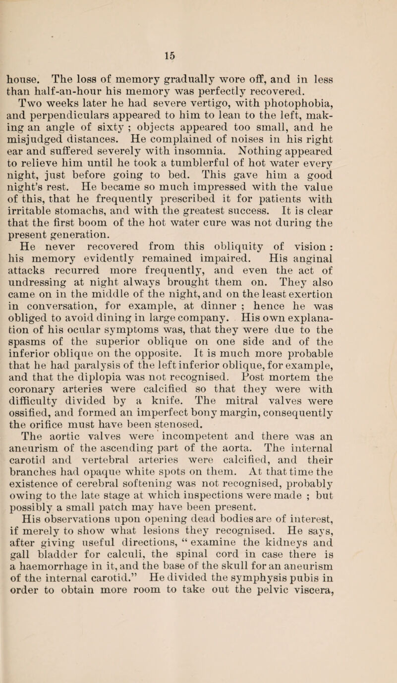house. The loss of memory gradually wore off, and in less than half-an-hour his memory was perfectly recovered. Two weeks later he had severe vertigo, with photophobia, and perpendiculars appeared to him to lean to the left, mak¬ ing an angle of sixty ; objects appeared too small, and he misjudged distances. He complained of noises in his right ear and suffered severely with insomnia. Nothing appeared to relieve him until he took a tumblerful of hot water every night, just before going to bed. This gave him a good night’s rest. He became so much impressed with the value of this, that he frequently prescribed it for patients with irritable stomachs, and with the greatest success. It is clear that the first boom of the hot water cure was not during the present generation. He never recovered from this obliquity of vision : his memory evidently remained impaired. His anginal attacks recurred more frequently, and even the act of undressing at night always brought them on. They also came on in the middle of the night, and on the least exertion in conversation, for example, at dinner ; hence he was obliged to avoid dining in large company. His own explana¬ tion of his ocular symptoms was, that they were due to the spasms of the superior oblique on one side and of the inferior oblique on the opposite. It is much more probable that he had paralysis of the left inferior oblique, for example, and that the diplopia was not recognised. Post mortem the coronary arteries were calcified so that they were with difficulty divided by a knife. The mitral valves were ossified, and formed an imperfect bony margin, consequently the orifice must have been stenosed. The aortic valves were incompetent and there was an aneurism of the ascending part of the aorta. The internal carotid and vertebral arteries were calcified, and their branches had opaque white spots on them. At that time the existence of cerebral softening was not recognised, probably owing to the late stage at which inspections were made ; but possibly a small patch may have been present. His observations upon opening dead bodies are of interest, if merely to show what lesions they recognised. He says, after giving useful directions, “ examine the kidneys and gall bladder for calculi, the spinal cord in case there is a haemorrhage in it, and the base of the skull for an aneurism of the internal carotid.” He divided the symphysis pubis in order to obtain more room to take out the pelvic viscera,