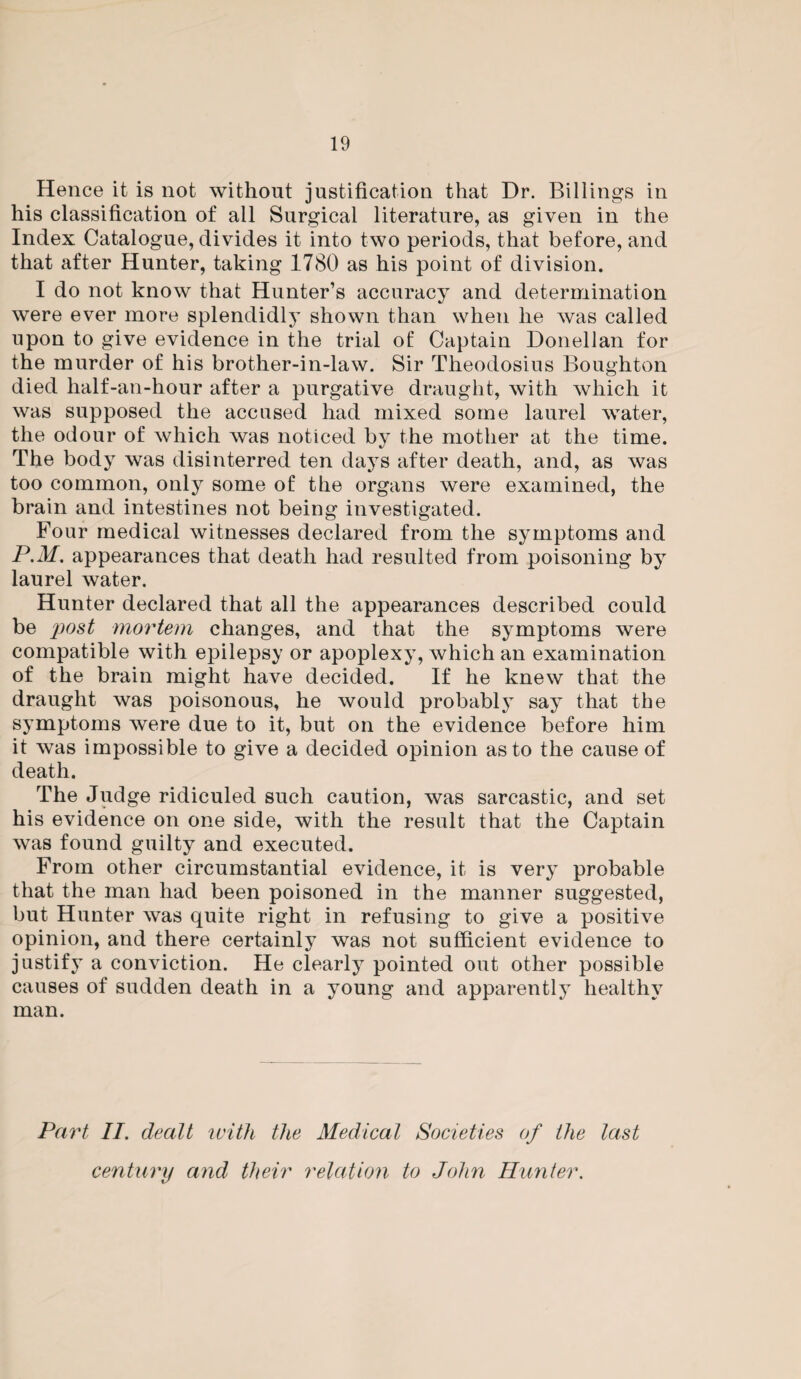 Hence it is not without justification that Dr. Billings in his classification of all Surgical literature, as given in the Index Catalogue, divides it into two periods, that before, and that after Hunter, taking 1780 as his point of division. I do not know that Hunter’s accuracy and determination were ever more splendidly shown than when he was called upon to give evidence in the trial of Captain Donellan for the murder of his brother-in-law. Sir Theodosius Boughton died half-an-hour after a purgative draught, with which it was supposed the accused had mixed some laurel water, the odour of which was noticed by the mother at the time. The body was disinterred ten days after death, and, as was too common, only some of the organs were examined, the brain and intestines not being investigated. Four medical witnesses declared from the symptoms and P.M. appearances that death had resulted from poisoning by laurel water. Hunter declared that all the appearances described could be post mortem changes, and that the symptoms were compatible with epilepsy or apoplexy, which an examination of the brain might have decided. If he knew that the draught was poisonous, he would probably say that the symptoms were due to it, but on the evidence before him it was impossible to give a decided opinion as to the cause of death. The Judge ridiculed such caution, was sarcastic, and set his evidence on one side, with the result that the Captain was found guilty and executed. From other circumstantial evidence, it is very probable that the man had been poisoned in the manner suggested, but Hunter was quite right in refusing to give a positive opinion, and there certainly was not sufficient evidence to justify a conviction. He clearly pointed out other possible causes of sudden death in a young and apparently healthy man. Part II. dealt with the Medical Societies of the last century and their relation to John Hunter.