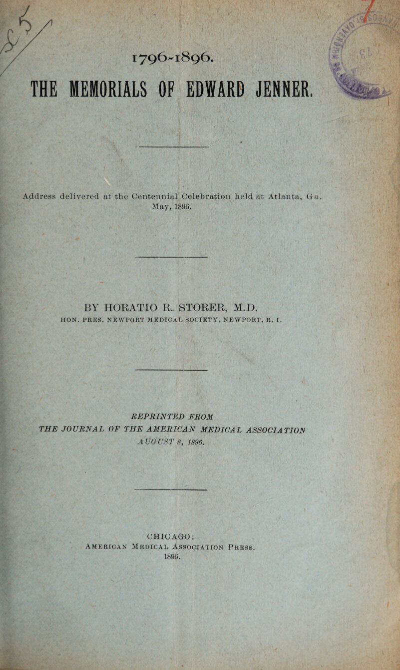 1796^1896 THE MEMORIALS OF EDWARD JENNER. Address delivered at the Centennial Celebration held at Atlanta, Ga. May, 189(5. BY HORATIO R.. STORER, M.D. HON. PRES. NEWPORT MEDICAL SOCIETY, NEWPORT, R. I. REPRINTED FROM THE JOURNAL OF THE AMERICAN MEDICAL ASSOCIATION AUGUST 8, 1896. CHICAGO: American Medical Association Press. 1896.