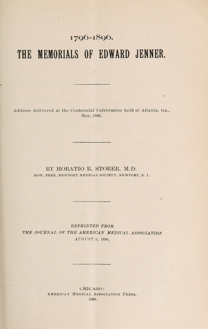 JEHNER. THE MEMORIALS OF EDWARD Address delivered at the Centennial Celebration held at Atlanta, Ga. May, 1896. BY HORATIO R. STORER, M.D. HON. PRES. NEWPORT MEDICAL SOCIETY, NEWPORT, R. I. REPRINTED FROM THE JOURNAL OF THE AMERICAN MEDICAL ASSOCIATION A UG UST 8, 1896. CHIC AGO: American Medical Association Press. 1896.