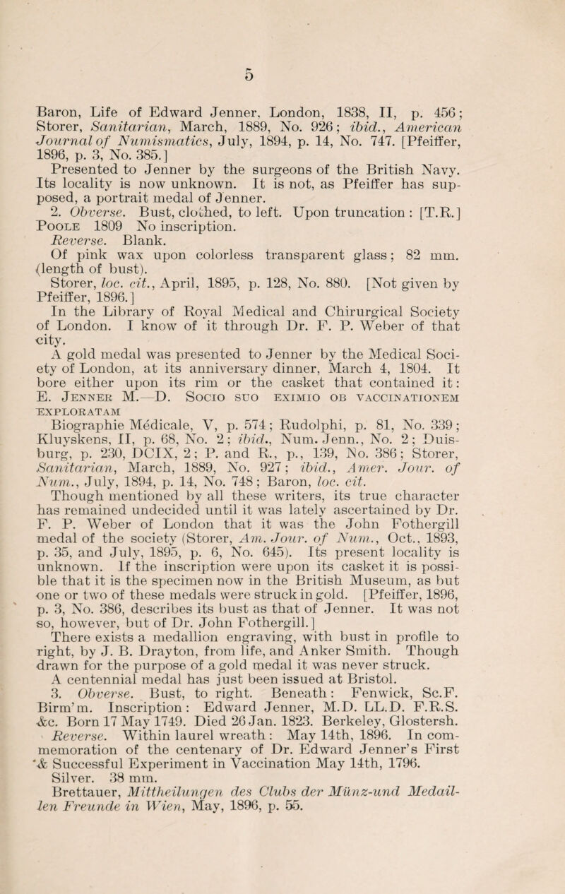 c o Baron, Life of Edward Jenner, London, 1838, II, p. 456; Storer, Sanitarian, March, 1889, No. 926; ibid., American Journal of Numismatics, July, 1894, p. 14, No. 747. [Pfeiffer, 1896, p. 3, No. 385.] Presented to Jenner by the surgeons of the British Navy. Its locality is now unknown. It is not, as Pfeiffer has sup¬ posed, a portrait medal of J enner. 2. Obverse. Bust, clothed, to left. Upon truncation : [T.R.] Poole 1809 No inscription. Reverse. Blank. Of pink wax upon colorless transparent glass; 82 mm. (length of bust). Storer, loc. cit., April, 1895, p. 128, No. 880. [Not given by Pfeiffer, 1896.] In the Library of Royal Medical and Chirurgical Society of London. I know of it through Dr. F. P. Weber of that city. A gold medal was presented to Jenner by the Medical Soci¬ ety of London, at its anniversary dinner, March 4, 1804. It bore either upon its rim or the casket that contained it: E. Jenner M. D. Socio suo eximio ob vaccinationem EXPLORATAM Biographie Medicale, V, p. 574; Rudolphi, p. 81, No. 339 ; Kluyskens, II, p. 68, No. 2; ibid., Num. Jenn., No. 2; Duis¬ burg, p. 230, DCIX, 2; P. and R., p., 139, No. 386; Storer, Sanitarian, March, 1889, No. 927; ibid., Amer. Jour, of Num., July, 1894, p. 14, No. 748; Baron, loc. cit. Though mentioned by all these writers, its true character has remained undecided until it was lately ascertained by Dr. F. P. Weber of London that it was the John Fothergill medal of the society (Storer, Am. Jour, of Num., Oct., 1893, p. 35, and July, 1895, p. 6, No. 645). Its present locality is unknown. If the inscription were upon its casket it is possi¬ ble that it is the specimen now in the British Museum, as but one or two of these medals were struck in gold. [Pfeiffer, 1896, p. 3, No. 386, describes its bust as that of Jenner. It was not so, however, but of Dr. John Fothergill.] There exists a medallion engraving, with bust in profile to right, by J. B. Drayton, from life, and Anker Smith. Though drawn for the purj)Ose of a gold medal it was never struck. A centennial medal has just been issued at Bristol. 3. Obverse. Bust, to right. Beneath: Fenwick, Sc.F. Birm’m. Inscription: Edward Jenner, M.D. LL.D. F.R.S. Ac. Born 17 May 1749. Died 26 Jan. 1823. Berkeley, Glostersh. Reverse. Within laurel wreath : May 14th, 1896. In com¬ memoration of the centenary of Dr. Edward Jenner’s First 'A Successful Experiment in Vaccination May 14th, 1796. Silver. 38 mm. Brettauer, Mittheilungen des Clubs der Munz-und Medail- len Freunde in Wien, May, 1896, p. 55.