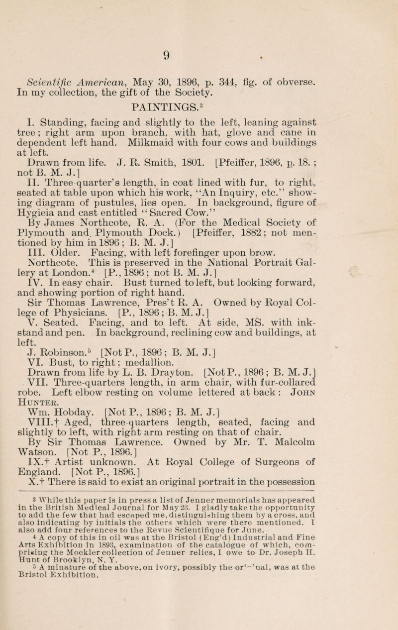 Scientific American, May 30, 1896, p. 344, fig. of obverse. In my collection, the gift of the Society. PAINTINGS.3 I. Standing, facing and slightly to the left, leaning against tree; right arm upon branch, with hat, glove and cane in dependent left hand. Milkmaid with four cows and buildings at left. Drawn from life. J. R. Smith, 1801. [Pfeiffer, 1896, p. 18. ; not B. M. J.] II. Three-quarter’s length, in coat lined with fur, to right, seated at table upon which his work, “An Inquiry, etc.” show¬ ing diagram of pustules, lies open. In background, figure of Hygieia and cast entitled “Sacred Cow.” By James Northcote, R. A. (For the Medical Society of Plymouth and. Plymouth Dock.) [Pfeiffer, 1882; not men¬ tioned by him in 1896 ; B. M. J.] III. Older. Facing, with left forefinger upon brow. Northcote. This is preserved in the National Portrait Gal¬ lery at London.4 [P., 1896 ; not B. M. J.] IV. In easy chair. Bust turned to left, but looking forward, and showing portion of right hand. Sir Thomas Lawrence, Pres’tR. A. Owned by Royal Col¬ lege of Physicians. [P., 1896 ; B. M. J.] V. Seated. Facing, and to left. At side, MS. with ink- stand and pen. In background, reclining cow and buildings, at left. J. Robinson.5 [NotP., 1896; B. M. J.] VI. Bust, to right; medallion. Drawn from life by L. B. Drayton. [NotP., 1896 ; B. M. J.] VII. Three-quarters length, in arm chair, with fur-collared robe. Left elbow resting on volume lettered at back : John Hunter. Wm. Hobday. [Not P., 1896; B. M. J.] VIII. t Aged, three-quarters length, seated, facing and slightly to left, with right arm resting on that of chair. By Sir Thomas Lawrence. Owned by Mr. T. Malcolm Watson. [Not P., 1896.] IX. | Artist unknown. At Royal College of Surgeons of England. [Not P., 1896.] X. f There is said to exist an original portrait in the possession 3 While this paper is in press a list of Jenner memorials has appeared in the British Medical Journal for May23. I gladly take the opportunity to add the few that had escaped me, distinguishing them by a cross, and also indicating by initials the others which were there mentioned. I also add four references to the Revue Scientifique for June. 4 A copy of this in oil was at the Bristol (Eng’d) Industrial and Fine Arts Exhibition in 1893, examination of the catalogue of which, com¬ prising the Mockler collection of Jenuer relics, I owe to Dr. Joseph H. Hunt of Brooklyn, N. Y. 5 A minature of the above, on ivory, possibly the or^'nal, was at the Bristol Exhibition.