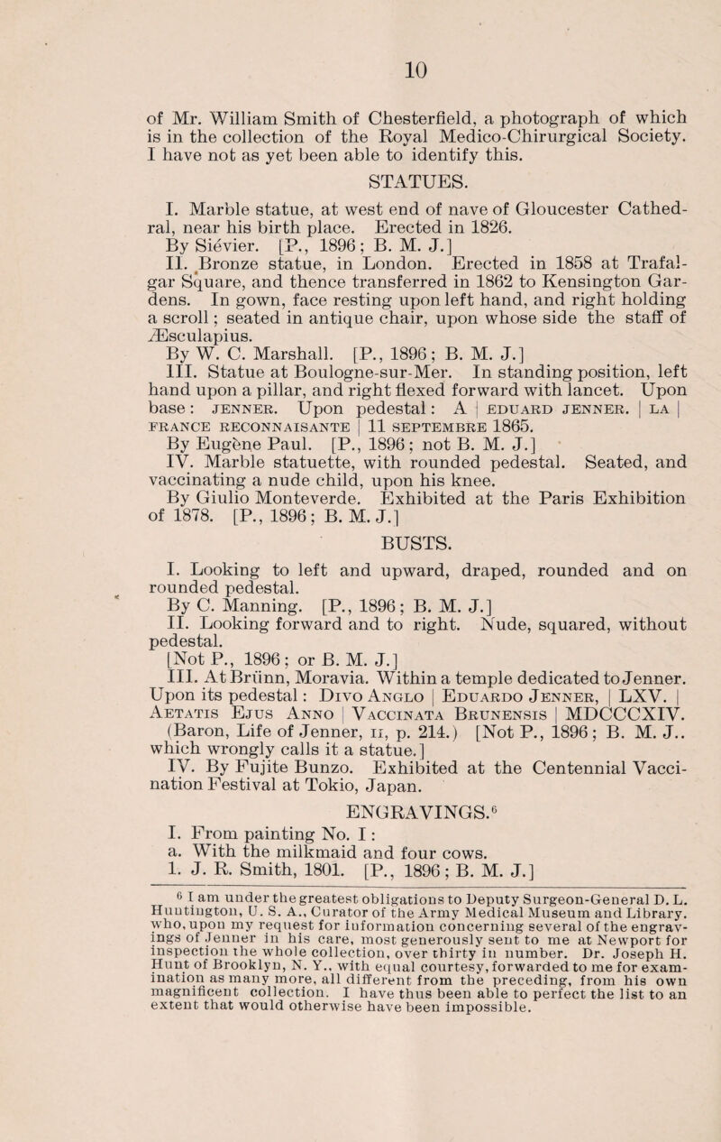 of Mr. William Smith of Chesterfield, a photograph of which is in the collection of the Royal Medico-Chirurgical Society. I have not as yet been able to identify this. STATUES. I. Marble statue, at west end of nave of Gloucester Cathed¬ ral, near his birth place. Erected in 1826. By Sievier. [P., 1896; B. M. J.] II. Bronze statue, in London. Erected in 1858 at Trafal¬ gar Square, and thence transferred in 1862 to Kensington Gar¬ dens. In gown, face resting upon left hand, and right holding a scroll; seated in antique chair, upon whose side the staff of iEsculapius. By W. C. Marshall. [P., 1896; B. M. J.] III. Statue at Boulogne-sur-Mer. In standing position, left hand upon a pillar, and right flexed forward with lancet. Upon base: jenner. Upon pedestal: A ! eduard jenner. | la | FRANCE RECONN A IS ANTE | 11 SEPTEMBRE 1865. By Eugbne Paul. [P., 1896; not B. M. J.] IV. Marble statuette, with rounded pedestal. Seated, and vaccinating a nude child, upon his knee. By Giulio Monteverde. Exhibited at the Paris Exhibition of 1878. [P., 1896; B. M. J.] BUSTS. I. Looking to left and upward, draped, rounded and on rounded pedestal. By C. Manning. [P., 1896; B. M. J.] II. Looking forward and to right. Nude, squared, without pedestal. [NotP., 1896; or B. M. J.] III. AtBriinn, Moravia. Within a temple dedicated to Jenner. Upon its pedestal: Divo Anglo [ Eduardo Jenner, | LXV. | Aetatis Ejus Anno | Vaccinata Brunensis | MDCCCXIV. (Baron, Life of Jenner, ii, p. 214.) [Not P., 1896 ; B. M. J.. which wrongly calls it a statue.] IV. By Fujite Bunzo. Exhibited at the Centennial Vacci¬ nation Festival at Tokio, Japan. ENGRAVINGS.6 I. From painting No. I: a. With the milkmaid and four cows. 1. J. R. Smith, 1801. [P., 1896; B. M. J.] 6 I am under the greatest obligations to Deputy Surgeon-General D. L. Huntington, U. S. A., Curator of the Army Medical Museum and Library, who, upon my request for iuformation concerning several of the engrav¬ ings of Jenner in his care, most generously sent to me at Newport for inspection the whole collection, over thirty in number. Dr. Joseph H. Hunt of Brooklyn, N. Y., with equal courtesy, forwarded to me for exam¬ ination as many more, all different from the preceding, from his own magnificent collection. I have thus been able to perfect the list to an extent that would otherwise have been impossible.