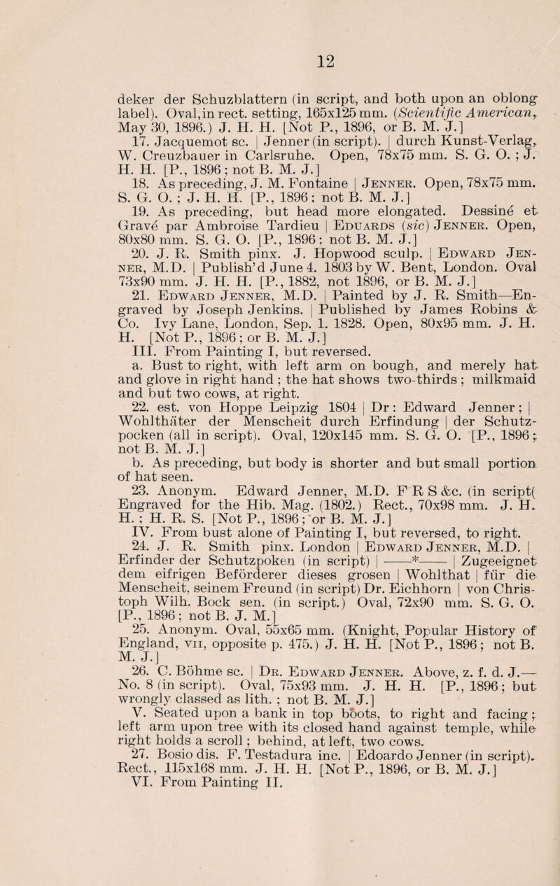 deker der Schuzblattern (in script, and both upon an oblong label). Oval,inrect. setting, 165x125 mm. (Scientific Americanr May 30, 1896.) J. H. H. [Not P., 1896, or B. M. J.] 17. Jacquemot sc. | Jenner(in script), durch Kunst-Verlag, W. Creuzbauer in Carlsruhe. Open, 78x75 mm. S. G. O. ; J. H. H. [P., 1896 ; not B. M. J.] 18. As preceding, J. M. Fontaine [ Jenner. Open, 78x75 mm. S. G. O. ; J. H. H. [P., 1896; not B. M. J.] 19. As preceding, but head more elongated. Dessine et. Grave par Ambroise Tardieu | Eduards (sic) Jenner. Open, 80x80 mm. S. G. O. [P., 1896; not B. M. J.] 20. J. R. Smith pinx. J. Hopwood sculp, j Edward Jen¬ ner, M.D. | Publish’d June 4. 1803 by W. Bent, London. Oval 73x90 mm. J. H. H. [P., 1882, not 1896, or B. M. J.] 21. Edward Jenner, M.D. j Painted by J. R. Smith—En¬ graved by Joseph Jenkins. | Published by James Robins &- Co. Ivy Lane, London. Sep. 1. 1828. Open, 80x95 mm. J. H. H. [Not P., 1896 ; or B. M. J.] III. From Painting I, but reversed. a. Bust to right, with left arm on bough, and merely hat. and glove in right hand ; the hat shows two-thirds ; milkmaid and but two cows, at right. 22. est. von Hoppe Leipzig 1804 | Dr : Edward Jenner ; | Wohlthater der Menscheit durch Erfindung | der Schutz- pocken (all in script). Oval, 120x145 mm. S. G. O. [P., 1896;: not B. M. J.] b. As preceding, but body is shorter and but small portion of hat seen. 23. Anonym. Edward Jenner, M.D. F R S &c. (in script( Engraved for the Hib. Mag. (1802.) Rect., 70x98 mm. J. H. H. ; H. R. S. [Not P., 1896; or B. M. J.] IV. From bust alone of Painting I, but reversed, to right. 24. J. R. Smith pinx. London | Edward Jenner, M.D. | Erfinder der Schutzpoken (in script) [ --*- | Zugeeignet dem eifrigen Beforderer dieses grosen ! Wohlthat | fur die Menscheit, seinem Freund (in script) Dr. Eichhorn | von Chris¬ toph Wilh. Bock sen. (in script.) Oval, 72x90 mm. S. G. O. [P., 1896; not B. J. M.] 25. Anonym. Oval, 55x65 mm. (Knight, Popular History of England, vii, opposite p. 475.) J. H. H. [Not P., 1896; not B. M. J.] 26. C. Bohme sc. | Dr. Edward Jenner. Above, z. f. d. J.— No. 8 (in script). Oval, 75x93 mm. J. H. H. [P.,1896; but wrongly classed as lith. ; not B. M. J.] V. Seated upon a bank in top boots, to right and facing ; left arm upon tree with its closed hand against temple, whilo right holds a scroll; behind, at left, two cows. 27. Bosio dis. F. Testadura inc. | Edoardo Jenner (in script). Rect., 115x168 mm. J. H. H. [Not P., 1896, or B. M. J.] VI. From Painting II.