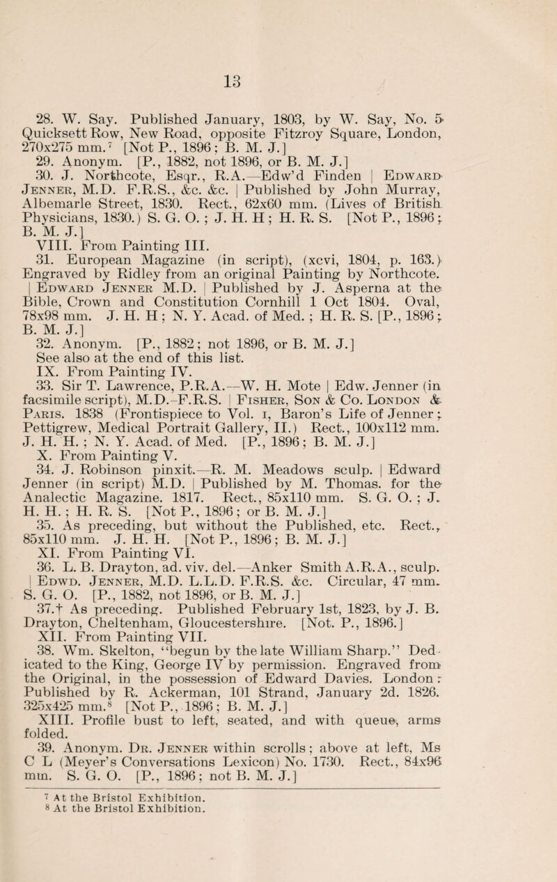 28. W. Say. Published January, 1803, by W. Say, No. 5 Quicksett Row, New Road, opposite Fitzroy Square, London, 270x275 mm.7 [Not P., 1896 ; B. M. J.] 29. Anonym. [P., 1882, not 1896, or B. M. J.] 30. J. Norihcote, Esqr., R.A.—Edw’d Finden | Edward Jenner, M.D. F.R.S., &c. &c. | Published by John Murray, Albemarle Street, 1830. Rect., 62x60 mm. (Lives of British Physicians, 1830.) S. G. O. ; J. H. H ; H. R. S. [Not P., 1896 -r B. M. J.] VIII. From Painting III. 31. European Magazine (in script), (xcvi, 1801, p. 163.) Engraved by Ridley from an original Painting by Northcote. ; Edward Jenner M.D. j Published by J. Asperna at the Bible, Crown and Constitution Cornhill 1 Oct 1801. Oval, 78x98 mm. J. H. H ; N. Y. Acad, of Med. ; H. R. S. [P., 1896; B. M. J.] 32. Anonym. [P., 1882; not 1896, or B. M. J.] See also at the end of this list. IX. From Painting IV. 33. Sir T. Lawrence, P.R.A.—W. H. Mote | Edw. Jenner (in facsimile script), M.D.-F.R.S. | Fisher, Son & Co. London &■ Paris. 1838 (Frontispiece to Vol. i, Baron’s Life of Jenner ;. Pettigrew, Medical Portrait Gallery, II.) Rect., 100x112 mm. J. H. H. ; N. Y. Acad, of Med. [P., 1896; B. M. J.] X. From Painting V. 31. J. Robinson pinxit.—R. M. Meadows sculp. | Edward Jenner (in script) M.D. | Published by M. Thomas, for the Analectic Magazine. 1817. Rect., 85x110 mm. S. G. O. ; J. H. H. ; H. R. S. [Not P., 1896; or B. M. J.] 35. As preceding, but without the Published, etc. Rect.r 85x110 mm. J. H. H. [Not P., 1896; B. M. J.] XI. From Painting VI. 36. L. B. Drayton, ad. viv. del.—Anker Smith A.R.A., sculp. Edwd. Jenner, M.D. L.L.D. F.R.S. &c. Circular, 17 mm. S. G. O. [P., 1882, not 1896, or B. M. J.] 37. t As preceding. Published February 1st, 1823, by J. B. Drayton, Cheltenham, Gloucestershire. [Not. P., 1896.] XII. From Painting VII. 38. Wm. Skelton, “begun by the late William Sharp.” Ded ¬ icated to the King, George IV by permission. Engraved from the Original, in the possession of Edward Davies. London r Published by R. Ackerman, 101 Strand, January 2d. 1826. 325x125 mm.8 [Not P., 1896 ; B. M. J.] XIII. Profile bust to left, seated, and with queue, arms folded. 39. Anonym. Dr. Jenner within scrolls; above at left, Ms C L (Meyer’s Conversations Lexicon) No. 1730. Rect., 81x96 mm. S. G. O. [P., 1896; not B. M. J.] i At the Bristol Exhibition. 8 At the Bristol Exhibition.